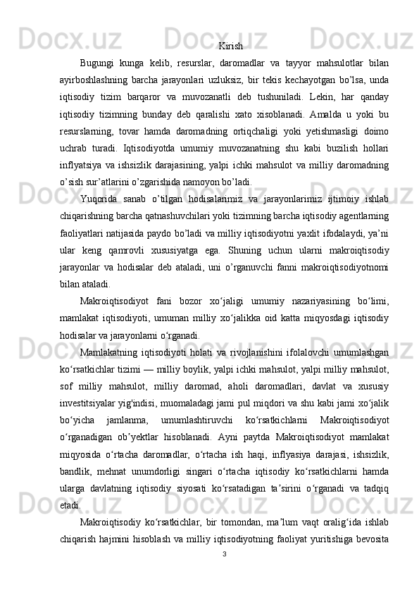 Kirish
Bugungi   kunga   kelib,   resurslar,   daromadlar   va   tayyor   mahsulotlar   bilan
ayirboshlashning   barcha   jarayonlari   uzluksiz,   bir   tekis   kechayotgan   bo’lsa,   unda
iqtisodiy   tizim   barqaror   va   muvozanatli   deb   tushuniladi.   Lekin,   har   qanday
iqtisodiy   tizimning   bunday   deb   qaralishi   xato   xisoblanadi.   Amalda   u   yoki   bu
resurslarning,   tovar   hamda   daromadning   ortiqchaligi   yoki   yetishmasligi   doimo
uchrab   turadi.   Iqtisodiyotda   umumiy   muvozanatning   shu   kabi   buzilish   hollari
inflyatsiya   va   ishsizlik   darajasining,   yalpi   ichki   mahsulot   va   milliy   daromadning
o’sish sur’atlarini o’zgarishida namoyon bo’ladi. 
Yuqorida   sanab   o’tilgan   hodisalarimiz   va   jarayonlarimiz   ijtimoiy   ishlab
chiqarishning barcha qatnashuvchilari yoki tizimning barcha iqtisodiy agentlarning
faoliyatlari natijasida paydo bo’ladi va milliy iqtisodiyotni yaxlit ifodalaydi, ya’ni
ular   keng   qamrovli   xususiyatga   ega.   Shuning   uchun   ularni   makroiqtisodiy
jarayonlar   va   hodisalar   deb   ataladi,   uni   o’rganuvchi   fanni   makroiqtisodiyotnomi
bilan ataladi.
Makroiqtisodiyot   fani   bozor   xo jaligi   umumiy   nazariyasining   bo limi,ʻ ʻ
mamlakat   iqtisodiyoti,   umuman   milliy   xo jalikka   oid   katta   miqyosdagi   iqtisodiy	
ʻ
hodisalar va jarayonlarni o rganadi.	
ʻ
Mamlakatning   iqtisodiyoti   holati   va   rivojlanishini   ifolalovchi   umumlashgan
ko rsatkichlar tizimi — milliy boylik, yalpi ichki mahsulot, yalpi milliy mahsulot,	
ʻ
sof   milliy   mahsulot,   milliy   daromad,   aholi   daromadlari,   davlat   va   xususiy
investitsiyalar yig'indisi, muomaladagi jami pul miqdori va shu kabi jami xo jalik	
ʻ
bo yicha   jamlanma,   umumlashtiruvchi   ko rsatkichlarni   Makroiqtisodiyot	
ʻ ʻ
o rganadigan   ob yektlar   hisoblanadi.   Ayni   paytda   Makroiqtisodiyot   mamlakat
ʻ ʼ
miqyosida   o rtacha   daromadlar,   o rtacha   ish   haqi,   inflyasiya   darajasi,   ishsizlik,	
ʻ ʻ
bandlik,   mehnat   unumdorligi   singari   o rtacha   iqtisodiy   ko rsatkichlarni   hamda	
ʻ ʻ
ularga   davlatning   iqtisodiy   siyosati   ko rsatadigan   ta sirini   o rganadi   va   tadqiq
ʻ ʼ ʻ
etadi.      
Makroiqtisodiy   ko rsatkichlar,   bir   tomondan,   ma lum   vaqt   oralig ida   ishlab	
ʻ ʼ ʻ
chiqarish  hajmini   hisoblash   va  milliy  iqtisodiyotning   faoliyat  yuritishiga  bevosita
3 