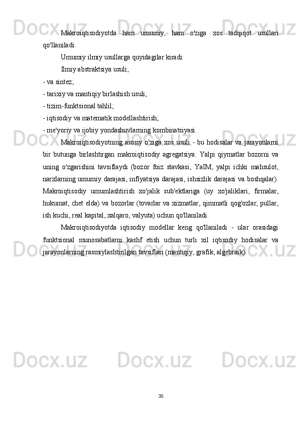 Makroiqtisodiyotda   ham   umumiy,   ham   o'ziga   xos   tadqiqot   usullari
qo'llaniladi.
Umumiy ilmiy usullarga quyidagilar kiradi:
Ilmiy abstraktsiya usuli;
- va sintez;
- tarixiy va mantiqiy birlashish usuli;
- tizim-funktsional tahlil;
- iqtisodiy va matematik modellashtirish;
- me'yoriy va ijobiy yondashuvlarning kombinatsiyasi.
Makroiqtisodiyotning  asosiy  o'ziga  xos  usuli   -  bu  hodisalar  va  jarayonlarni
bir   butunga   birlashtirgan   makroiqtisodiy   agregatsiya.   Yalpi   qiymatlar   bozorni   va
uning   o'zgarishini   tavsiflaydi   (bozor   foiz   stavkasi,   YaIM,   yalpi   ichki   mahsulot,
narxlarning umumiy darajasi, inflyatsiya darajasi, ishsizlik darajasi  va boshqalar).
Makroiqtisodiy   umumlashtirish   xo'jalik   sub'ektlariga   (uy   xo'jaliklari,   firmalar,
hukumat, chet elda) va bozorlar (tovarlar va xizmatlar, qimmatli qog'ozlar, pullar,
ish kuchi, real kapital, xalqaro, valyuta) uchun qo'llaniladi.
Makroiqtisodiyotda   iqtisodiy   modellar   keng   qo'llaniladi   -   ular   orasidagi
funktsional   munosabatlarni   kashf   etish   uchun   turli   xil   iqtisodiy   hodisalar   va
jarayonlarning rasmiylashtirilgan tavsiflari (mantiqiy, grafik, algebraik).
35