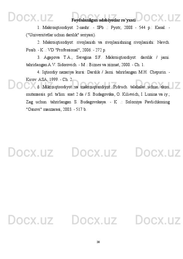 Foydalanilgan adabiyotlar ro'yxati
1.   Makroiqtisodiyot.   2-nashr.   -   SPb   .:   Pyotr,   2008   -   544   p.:   Kasal.   -
("Universitetlar uchun darslik" seriyasi).
2.   Makroiqtisodiyot:   rivojlanish   va   rivojlanishning   rivojlanishi:   Navch.
Posib. - K .: VD "Professional", 2006. - 272 p.
3.   Agapova   Τ . Α .,   Seregina   S.F.   Makroiqtisodiyot:   darslik   /   jami.
tahrirlangan A.V. Sidorovich. -  Μ  .: Biznes va xizmat, 2000. - Ch. 1.
4.   Iqtisodiy   nazariya   kursi:   Darslik   /   Jami.   tahrirlangan   Μ . Η .   Chepurin.   -
Kirov: ASA, 1999. - Ch. 2.
6.   Mikroiqtisodiyot   va   makroiqtisodiyot:   Pidruch.   talabalar   uchun   ekon.
mutaxassis.   prl.  ta'lim:  soat  2  da  /  S. Budagovska,  O.  Kilievich, I. Lunina va  iy.;
Zag   uchun.   tahrirlangan   S.   Budagovskaya.   -   K   .:   Solomiya   Pavlichkoning
"Osnovi" manzarasi, 2003. - 517 b.
38 