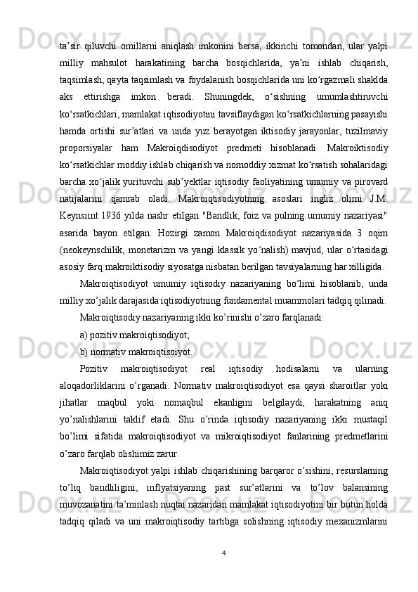 ta sir   qiluvchi   omillarni   aniqlash   imkonini   bersa,   ikkinchi   tomondan,   ular   yalpiʼ
milliy   mahsulot   harakatining   barcha   bosqichlarida,   ya ni   ishlab   chiqarish,	
ʼ
taqsimlash, qayta taqsimlash va foydalanish bosqichlarida uni ko rgazmali shaklda	
ʻ
aks   ettirishga   imkon   beradi.   Shuningdek,   o sishning   umumlashtiruvchi	
ʻ
ko rsatkichlari, mamlakat iqtisodiyotini tavsiflaydigan ko rsatkichlarning pasayishi	
ʻ ʻ
hamda   ortishi   sur atlari   va   unda   yuz   berayotgan   iktisodiy   jarayonlar,   tuzilmaviy	
ʼ
proporsiyalar   ham   Makroiqdisodiyot   predmeti   hisoblanadi.   Makroiktisodiy
ko rsatkichlar moddiy ishlab chiqarish va nomoddiy xizmat ko rsatish sohalaridagi	
ʻ ʻ
barcha xo jalik yurituvchi sub yektlar iqtisodiy faoliyatining umumiy va pirovard	
ʻ ʼ
natijalarini   qamrab   oladi.   Makroiqtisodiyotning   asoslari   ingliz   olimi   J.M.
Keynsiint  1936 yilda nashr  etilgan "Bandlik, foiz va pulning umumiy nazariyasi"
asarida   bayon   etilgan.   Hozirgi   zamon   Makroiqdisodiyot   nazariyasida   3   oqim
(neokeynschilik,   monetarizm   va   yangi   klassik   yo nalish)   mavjud,   ular   o rtasidagi	
ʻ ʻ
asosiy farq makroiktisodiy siyosatga nisbatan berilgan tavsiyalarning har xilligida.
Makroiqtisodiyot   umumiy   iqtisodiy   nazariyaning   bo’limi   hisoblanib,   unda
milliy xo’jalik darajasida iqtisodiyotning fundamental muammolari tadqiq qilinadi.
Makroiqtisodiy nazariyaning ikki ko’rinishi o’zaro farqlanadi:
a) pozitiv makroiqtisodiyot;
b) normativ makroiqtisoiyot.
Pozitiv   makroiqtisodiyot   real   iqtisodiy   hodisalarni   va   ularning
aloqadorliklarini   o’rganadi.   Normativ   makroiqtisodiyot   esa   qaysi   sharoitlar   yoki
jihatlar   maqbul   yoki   nomaqbul   ekanligini   belgilaydi,   harakatning   aniq
yo’nalishlarini   taklif   etadi.   Shu   o’rinda   iqtisodiy   nazariyaning   ikki   mustaqil
bo’limi   sifatida   makroiqtisodiyot   va   mikroiqtisodiyot   fanlarining   predmetlarini
o’zaro farqlab olishimiz zarur. 
Makroiqtisodiyot yalpi ishlab chiqarishining barqaror o’sishini, resurslarning
to’liq   bandliligini,   inflyatsiyaning   past   sur’atlarini   va   to’lov   balansining
muvozanatini ta’minlash nuqtai nazaridan mamlakat iqtisodiyotini bir butun holda
tadqiq   qiladi   va   uni   makroiqtisodiy   tartibga   solishning   iqtisodiy   mexanizmlarini
4 