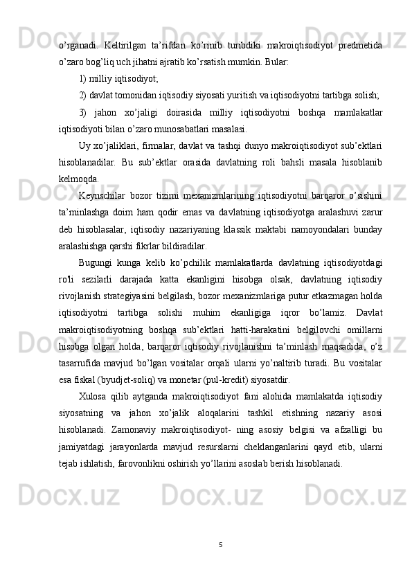 o’rganadi.   Keltirilgan   ta’rifdan   ko’rinib   turibdiki   makroiqtisodiyot   predmetida
o’zaro bog’liq uch jihatni ajratib ko’rsatish mumkin. Bular:
1) milliy iqtisodiyot;
2) davlat tomonidan iqtisodiy siyosati yuritish va iqtisodiyotni tartibga solish;
3)   jahon   xo’jaligi   doirasida   milliy   iqtisodiyotni   boshqa   mamlakatlar
iqtisodiyoti bilan o’zaro munosabatlari masalasi. 
Uy xo’jaliklari, firmalar, davlat va tashqi dunyo makroiqtisodiyot sub’ektlari
hisoblanadilar.   Bu   sub’ektlar   orasida   davlatning   roli   bahsli   masala   hisoblanib
kelmoqda. 
Keynschilar   bozor   tizimi   mexanizmlarining   iqtisodiyotni   barqaror   o’sishini
ta’minlashga   doim   ham   qodir   emas   va   davlatning   iqtisodiyotga   aralashuvi   zarur
deb   hisoblasalar,   iqtisodiy   nazariyaning   klassik   maktabi   namoyondalari   bunday
aralashishga qarshi fikrlar bildiradilar. 
Bugungi   kunga   kelib   ko’pchilik   mamlakatlarda   davlatning   iqtisodiyotdagi
ro'li   sezilarli   darajada   katta   ekanligini   hisobga   olsak,   davlatning   iqtisodiy
rivojlanish strategiyasini belgilash, bozor mexanizmlariga putur etkazmagan holda
iqtisodiyotni   tartibga   solishi   muhim   ekanligiga   iqror   bo’lamiz.   Davlat
makroiqtisodiyotning   boshqa   sub’ektlari   hatti-harakatini   belgilovchi   omillarni
hisobga   olgan   holda,   barqaror   iqtisodiy   rivojlanishni   ta’minlash   maqsadida,   o’z
tasarrufida   mavjud   bo’lgan   vositalar   orqali   ularni   yo’naltirib   turadi.   Bu   vositalar
esa fiskal (byudjet-soliq) va monetar (pul-kredit) siyosatdir. 
Xulosa   qilib   aytganda   makroiqtisodiyot   fani   alohida   mamlakatda   iqtisodiy
siyosatning   va   jahon   xo’jalik   aloqalarini   tashkil   etishning   nazariy   asosi
hisoblanadi.   Zamonaviy   makroiqtisodiyot-   ning   asosiy   belgisi   va   afzalligi   bu
jamiyatdagi   jarayonlarda   mavjud   resurslarni   cheklanganlarini   qayd   etib,   ularni
tejab ishlatish, farovonlikni oshirish yo’llarini asoslab berish hisoblanadi.
5 