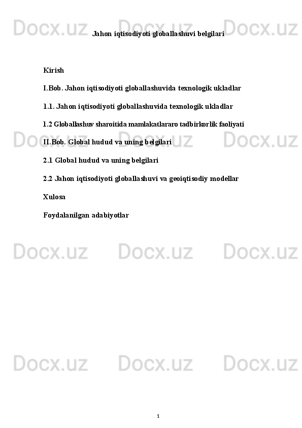 Jahon iqtisodiyoti globallashuvi belgilari
Kirish
I.Bob. Jahon iqtisodiyoti globallashuvida texnologik ukladlar
1.1. Jahon iqtisodiyoti globallashuvida texnologik ukladlar
1.2 Globallashuv sharoitida mamlakatlararo tadbirkorlik faoliyati
II.Bob. Global hudud va uning belgilari
2.1 Global hudud va uning belgilari
2.2 Jahon iqtisodiyoti globallashuvi va geoiqtisodiy modellar
Xulosa
Foydalanilgan adabiyotlar
1 