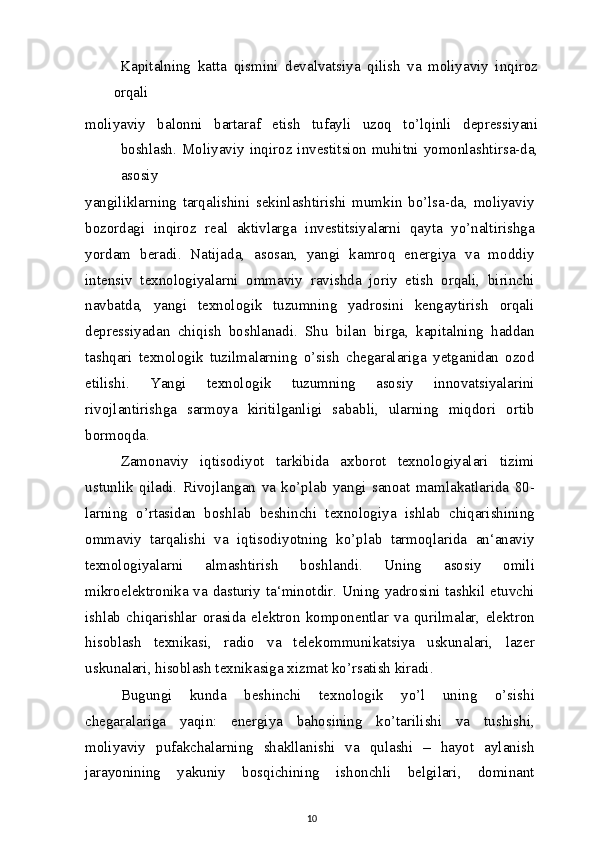   Kapitalning   katta   qismini   devalvatsiya   qilish   va   moliyaviy   inqiroz
orqali
moliyaviy   balonni   bartaraf   etish   tufayli   uzoq   to’lqinli   depressiyani
boshlash.  Moliyaviy  inqiroz  investitsion  muhitni  yomonlashtirsa-da,
asosiy
yangiliklarning   tarqalishini   sekinlashtirishi   mumkin   bo’lsa-da,   moliyaviy
bozordagi   inqiroz   real   aktivlarga   investitsiyalarni   qayta   yo’naltirishga
yordam   beradi.   Natijada,   asosan,   yangi   kamroq   energiya   va   moddiy
intensiv   texnologiyalarni   ommaviy   ravishda   joriy   etish   orqali,   birinchi
navbatda,   yangi   texnologik   tuzumning   yadrosini   kengaytirish   orqali
depressiyadan   chiqish   boshlanadi.   Shu   bilan   birga,   kapitalning   haddan
tashqari   texnologik   tuzilmalarning   o’sish   chegaralariga   yetganidan   ozod
etilishi.   Yangi   texnologik   tuzumning   asosiy   innovatsiyalarini
rivojlantirishga   sarmoya   kiritilganligi   sababli,   ularning   miqdori   ortib
bormoqda.
Zamonaviy   iqtisodiyot   tarkibida   axborot   texnologiyalari   tizimi
ustunlik   qiladi.   Rivojlangan   va   ko’plab   yangi   sanoat   mamlakatlarida   80-
larning   o’rtasidan   boshlab   beshinchi   texnologiya   ishlab   chiqarishining
ommaviy   tarqalishi   va   iqtisodiyotning   ko’plab   tarmoqlarida   an‘anaviy
texnologiyalarni   almashtirish   boshlandi.   Uning   asosiy   omili
mikroelektronika va dasturiy ta‘minotdir. Uning yadrosini tashkil etuvchi
ishlab   chiqarishlar   orasida   elektron   komponentlar   va   qurilmalar,   elektron
hisoblash   texnikasi,   radio   va   telekommunikatsiya   uskunalari,   lazer
uskunalari, hisoblash texnikasiga xizmat ko’rsatish kiradi.
Bugungi   kunda   beshinchi   texnologik   yo’l   uning   o’sishi
chegaralariga   yaqin:   energiya   bahosining   ko’tarilishi   va   tushishi,
moliyaviy   pufakchalarning   shakllanishi   va   qulashi   –   hayot   aylanish
jarayonining   yakuniy   bosqichining   ishonchli   belgilari,   dominant
10