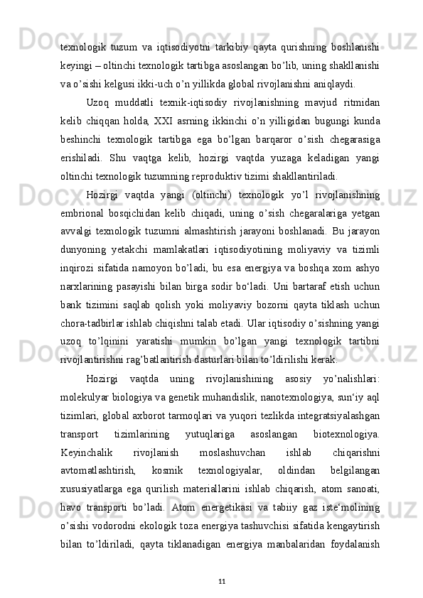 texnologik   tuzum   va   iqtisodiyotni   tarkibiy   qayta   qurishning   boshlanishi
keyingi – oltinchi texnologik tartibga asoslangan bo’lib, uning shakllanishi
va o’sishi kelgusi ikki-uch o’n yillikda global rivojlanishni aniqlaydi.
Uzoq   muddatli   texnik-iqtisodiy   rivojlanishning   mavjud   ritmidan
kelib   chiqqan   holda,   XXI   asrning   ikkinchi   o’n   yilligidan   bugungi   kunda
beshinchi   texnologik   tartibga   ega   bo’lgan   barqaror   o’sish   chegarasiga
erishiladi.   Shu   vaqtga   kelib,   hozirgi   vaqtda   yuzaga   keladigan   yangi
oltinchi texnologik tuzumning reproduktiv tizimi shakllantiriladi.
Hozirgi   vaqtda   yangi   (oltinchi)   texnologik   yo’l   rivojlanishning
embrional   bosqichidan   kelib   chiqadi,   uning   o’sish   chegaralariga   yetgan
avvalgi   texnologik   tuzumni   almashtirish   jarayoni   boshlanadi.   Bu   jarayon
dunyoning   yetakchi   mamlakatlari   iqtisodiyotining   moliyaviy   va   tizimli
inqirozi  sifatida  namoyon  bo’ladi,  bu  esa  energiya  va  boshqa  xom  ashyo
narxlarining   pasayishi   bilan   birga   sodir   bo‘ladi.   Uni   bartaraf   etish   uchun
bank   tizimini   saqlab   qolish   yoki   moliyaviy   bozorni   qayta   tiklash   uchun
chora-tadbirlar ishlab chiqishni talab etadi. Ular iqtisodiy o’sishning yangi
uzoq   to’lqinini   yaratishi   mumkin   bo’lgan   yangi   texnologik   tartibni
rivojlantirishni rag’batlantirish dasturlari bilan to’ldirilishi kerak.
Hozirgi   vaqtda   uning   rivojlanishining   asosiy   yo’nalishlari:
molekulyar biologiya va genetik muhandislik, nanotexnologiya, sun‘iy aql
tizimlari, global axborot tarmoqlari va yuqori tezlikda integratsiyalashgan
transport   tizimlarining   yutuqlariga   asoslangan   biotexnologiya.
Keyinchalik   rivojlanish   moslashuvchan   ishlab   chiqarishni
avtomatlashtirish,   kosmik   texnologiyalar,   oldindan   belgilangan
xususiyatlarga   ega   qurilish   materiallarini   ishlab   chiqarish,   atom   sanoati,
havo   transporti   bo’ladi.   Atom   energetikasi   va   tabiiy   gaz   iste‘molining
o’sishi vodorodni ekologik toza energiya tashuvchisi sifatida kengaytirish
bilan   to’ldiriladi,   qayta   tiklanadigan   energiya   manbalaridan   foydalanish
11