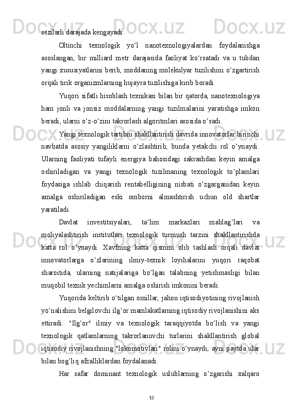 sezilarli darajada kengayadi.
Oltinchi   texnologik   yo’l   nanotexnologiyalardan   foydalanishga
asoslangan,   bir   milliard   metr   darajasida   faoliyat   ko‘rsatadi   va   u   tubdan
yangi xususiyatlarini berib, moddaning molekulyar tuzilishini o’zgartirish
orqali tirik organizmlarning hujayra tuzilishiga kirib boradi.
Yuqori sifatli hisoblash texnikasi bilan bir qatorda, nanotexnologiya
ham   jonli   va   jonsiz   moddalarning   yangi   tuzilmalarini   yaratishga   imkon
beradi, ularni o’z-o’zini takrorlash algoritmlari asosida o’sadi.
Yangi texnologik tartibni shakllantirish davrida innovatorlar birinchi
navbatda   asosiy   yangiliklarni   o’zlashtirib,   bunda   yetakchi   rol   o’ynaydi.
Ularning   faoliyati   tufayli   energiya   bahosidagi   sakrashdan   keyin   amalga
oshiriladigan   va   yangi   texnologik   tuzilmaning   texnologik   to’plamlari
foydasiga   ishlab   chiqarish   rentabelligining   nisbati   o’zgarganidan   keyin
amalga   oshiriladigan   eski   omborni   almashtirish   uchun   old   shartlar
yaratiladi.
Davlat   investitsiyalari,   ta‘lim   markazlari   mablag’lari   va
moliyalashtirish   institutlari   texnologik   turmush   tarzini   shakllantirishda
katta   rol   o’ynaydi.   Xavfning   katta   qismini   olib   tashlash   orqali   davlat
innovatorlarga   o’zlarining   ilmiy-texnik   loyihalarini   yuqori   raqobat
sharoitida,   ularning   natijalariga   bo’lgan   talabning   yetishmasligi   bilan
muqobil texnik yechimlarni amalga oshirish imkonini beradi.
Yuqorida keltirib o‘tilgan omillar, jahon iqtisodiyotining rivojlanish
yo’nalishini belgilovchi ilg’or mamlakatlarning iqtisodiy rivojlanishini aks
ettiradi.   "Ilg’or"   ilmiy   va   texnologik   taraqqiyotda   bo’lish   va   yangi
texnologik   qatlamlarning   takrorlanuvchi   turlarini   shakllantirish   global
iqtisodiy rivojlanishning "lokomotivlari" rolini o’ynaydi, ayni paytda ular
bilan bog’liq afzalliklardan foydalanadi.
Har   safar   dominant   texnologik   uslublarning   o’zgarishi   xalqaro
12