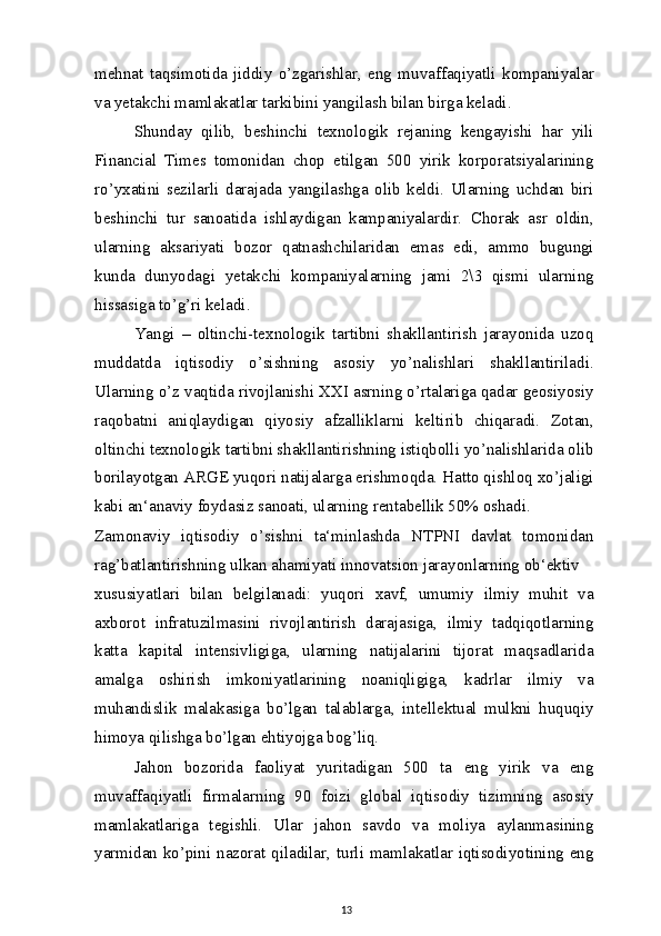 mehnat   taqsimotida   jiddiy   o’zgarishlar,   eng   muvaffaqiyatli   kompaniyalar
va yetakchi mamlakatlar tarkibini yangilash bilan birga keladi.
Shunday   qilib,   beshinchi   texnologik   rejaning   kengayishi   har   yili
Financial   Times   tomonidan   chop   etilgan   500   yirik   korporatsiyalarining
ro’yxatini   sezilarli   darajada   yangilashga   olib   keldi.   Ularning   uchdan   biri
beshinchi   tur   sanoatida   ishlaydigan   kampaniyalardir.   Chorak   asr   oldin,
ularning   aksariyati   bozor   qatnashchilaridan   emas   edi,   ammo   bugungi
kunda   dunyodagi   yetakchi   kompaniyalarning   jami   2\3   qismi   ularning
hissasiga to’g’ri keladi.
Yangi   –   oltinchi-texnologik   tartibni   shakllantirish   jarayonida   uzoq
muddatda   iqtisodiy   o’sishning   asosiy   yo’nalishlari   shakllantiriladi.
Ularning o’z vaqtida rivojlanishi XXI asrning o’rtalariga qadar geosiyosiy
raqobatni   aniqlaydigan   qiyosiy   afzalliklarni   keltirib   chiqaradi.   Zotan,
oltinchi texnologik tartibni shakllantirishning istiqbolli yo’nalishlarida olib
borilayotgan ARGE yuqori natijalarga erishmoqda. Hatto qishloq xo’jaligi
kabi an‘anaviy foydasiz sanoati, ularning rentabellik 50% oshadi.
Zamonaviy   iqtisodiy   o’sishni   ta‘minlashda   NTPNI   davlat   tomonidan
rag’batlantirishning ulkan ahamiyati innovatsion jarayonlarning ob‘ektiv
xususiyatlari   bilan   belgilanadi:   yuqori   xavf,   umumiy   ilmiy   muhit   va
axborot   infratuzilmasini   rivojlantirish   darajasiga,   ilmiy   tadqiqotlarning
katta   kapital   intensivligiga,   ularning   natijalarini   tijorat   maqsadlarida
amalga   oshirish   imkoniyatlarining   noaniqligiga,   kadrlar   ilmiy   va
muhandislik   malakasiga   bo’lgan   talablarga,   intellektual   mulkni   huquqiy
himoya qilishga bo’lgan ehtiyojga bog’liq.
Jahon   bozorida   faoliyat   yuritadigan   500   ta   eng   yirik   va   eng
muvaffaqiyatli   firmalarning   90   foizi   global   iqtisodiy   tizimning   asosiy
mamlakatlariga   tegishli.   Ular   jahon   savdo   va   moliya   aylanmasining
yarmidan ko’pini nazorat qiladilar, turli mamlakatlar iqtisodiyotining eng
13 