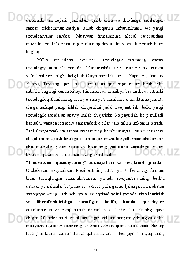 daromadli   tarmoqlari,   jumladan,   qazib   olish   va   ilm-fanga   asoslangan
sanoat,   telekommunikatsiya,   ishlab   chiqarish   infratuzilmasi,   4/5   yangi
texnologiyalar   savdosi.   Muayyan   firmalarning   global   raqobatidagi
muvaffaqiyat to’g’ridan-to’g’ri ularning davlat ilmiy-texnik siyosati bilan
bog’liq.
Milliy   resurslarni   beshinchi   texnologik   tizimning   asosiy
texnologiyalarini   o’z   vaqtida   o’zlashtirishda   konsentratsiyaning   ustuvor
yo’nalishlarini   to’g’ri   belgilash   Osiyo   mamlakatlari   –   Yaponiya,   Janubiy
Koreya,   Tayvanga   periferik   qaramlikdan   qochishga   imkon   berdi.   Shu
sababli, bugungi kunda Xitoy, Hindiston va Braziliya beshinchi va oltinchi
texnologik qatlamlarning asosiy o’sish yo’nalishlarini o’zlashtirmoqda. Bu
ularga   nafaqat   yangi   ishlab   chiqarishni   jadal   rivojlantirish,   balki   yangi
texnologik  asosda  an‘anaviy  ishlab  chiqarishni  ko’paytirish,  ko’p  millatli
kapitalni  yanada  iqtisodiy   samaradorlik  bilan   jalb  qilish   imkonini  beradi.
Faol   ilmiy-texnik   va   sanoat   siyosatining   kombinatsiyasi,   tashqi   iqtisodiy
aloqalarni maqsadli tartibga solish orqali muvaffaqiyatli mamlakatlarning
atrof-muhitdan   jahon   iqtisodiy   tizimining   yadrosiga   tushishiga   imkon
beruvchi jadal rivojlanish samarasiga erishiladi.
“Innovatsion   iqtisodiyotning”   xususiyatlari   va   rivojlanish   jihatlari
O’zbekiston   Respublikasi   Prezidentining   2017-   yil   7-   fevraldagi   farmoni
bilan   tasdiqlangan   mamlakatimizni   yanada   rivojlantirishning   beshta
ustuvor yo’nalishlar bo’yicha 2017-2021 yillarga mo‘ljalangan «Harakatlar
strategiyasi»ning     uchinchi   yo‘alishi   iqtisodiyotni   yanada   rivojlantirish
va   liberallashtirishga   qaratilgan   bo’lib,   bunda   iqtisodiyotni
erkinlashtirish   va   rivojlantirish   dolzarb   vazifalardan   biri   ekanligi   qayd
etilgan. O‘zbekiston Respublikasi bugun xalqaro hamjamiyatning va global
moliyaviy-iqtisodiy bozorning ajralmas tarkibiy qismi hisoblanadi. Buning
tasdig’ini tashqi dunyo bilan aloqalarimiz tobora kengayib borayotganida,
14