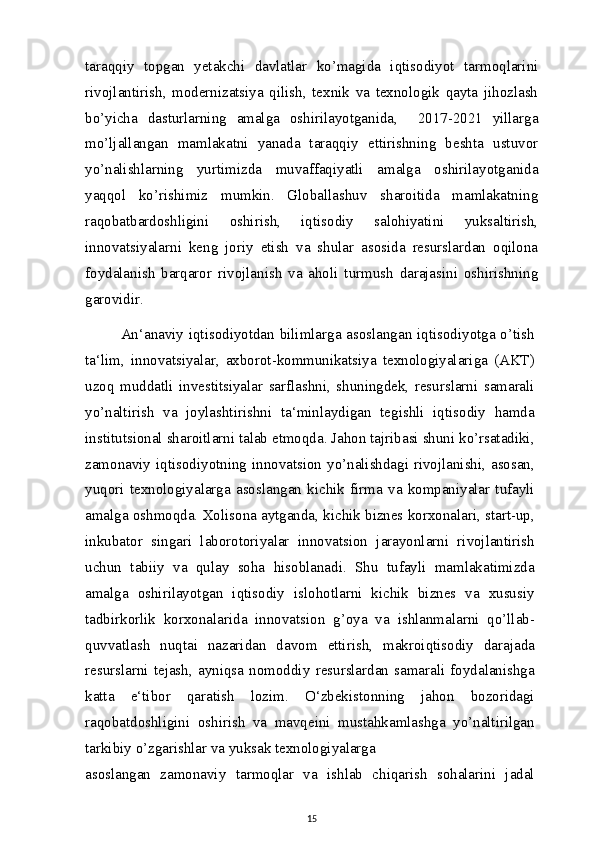 taraqqiy   topgan   yetakchi   davlatlar   ko’magida   iqtisodiyot   tarmoqlarini
rivojlantirish,   modernizatsiya   qilish,   texnik   va   texnologik   qayta   jihozlash
bo’yicha   dasturlarning   amalga   oshirilayotganida,     2017-2021   yillarga
mo’ljallangan   mamlakatni   yanada   taraqqiy   ettirishning   beshta   ustuvor
yo’nalishlarning   yurtimizda   muvaffaqiyatli   amalga   oshirilayotganida
yaqqol   ko’rishimiz   mumkin.   Globallashuv   sharoitida   mamlakatning
raqobatbardoshligini   oshirish,   iqtisodiy   salohiyatini   yuksaltirish,
innovatsiyalarni   keng   joriy   etish   va   shular   asosida   resurslardan   oqilona
foydalanish   barqaror   rivojlanish   va   aholi   turmush   darajasini   oshirishning
garovidir.
An‘anaviy iqtisodiyotdan bilimlarga asoslangan iqtisodiyotga o’tish
ta‘lim,   innovatsiyalar,   axborot-kommunikatsiya   texnologiyalariga   (AKT)
uzoq   muddatli   investitsiyalar   sarflashni,   shuningdek,   resurslarni   samarali
yo’naltirish   va   joylashtirishni   ta‘minlaydigan   tegishli   iqtisodiy   hamda
institutsional sharoitlarni talab etmoqda. Jahon tajribasi shuni ko’rsatadiki,
zamonaviy iqtisodiyotning innovatsion yo’nalishdagi rivojlanishi, asosan,
yuqori   texnologiyalarga   asoslangan   kichik   firma   va   kompaniyalar   tufayli
amalga oshmoqda. Xolisona aytganda, kichik biznes korxonalari, start-up,
inkubator   singari   laborotoriyalar   innovatsion   jarayonlarni   rivojlantirish
uchun   tabiiy   va   qulay   soha   hisoblanadi.   Shu   tufayli   mamlakatimizda
amalga   oshirilayotgan   iqtisodiy   islohotlarni   kichik   biznes   va   xususiy
tadbirkorlik   korxonalarida   innovatsion   g’oya   va   ishlanmalarni   qo’llab-
quvvatlash   nuqtai   nazaridan   davom   ettirish,   makroiqtisodiy   darajada
resurslarni   tejash,   ayniqsa   nomoddiy   resurslardan   samarali   foydalanishga
katta   e‘tibor   qaratish   lozim.   O‘zbekistonning   jahon   bozoridagi
raqobatdoshligini   oshirish   va   mavqeini   mustahkamlashga   yo’naltirilgan
tarkibiy o’zgarishlar va yuksak texnologiyalarga
asoslangan   zamonaviy   tarmoqlar   va   ishlab   chiqarish   sohalarini   jadal
15 