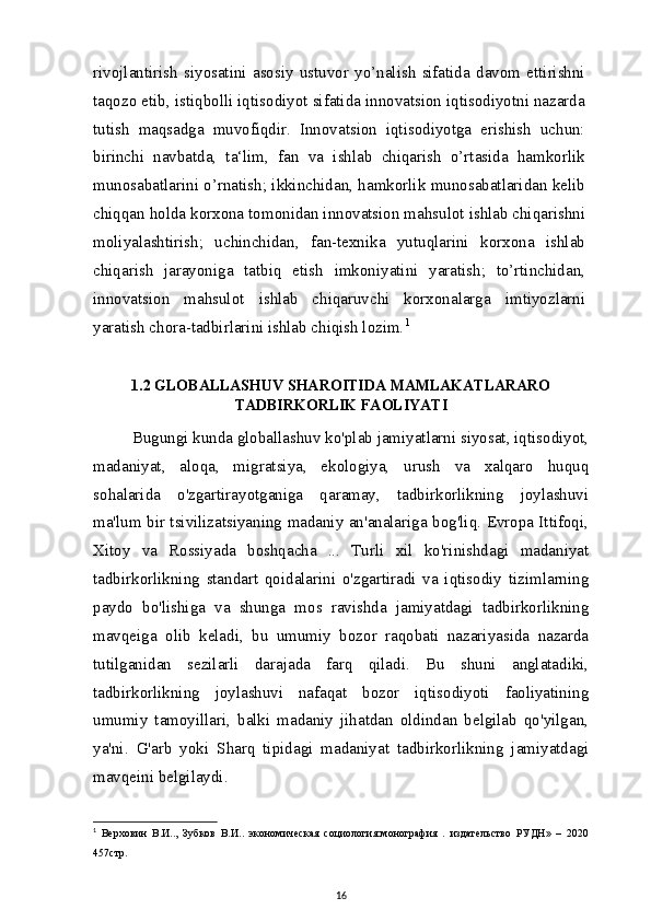 rivojlantirish   siyosatini   asosiy   ustuvor   yo’nalish   sifatida   davom   ettirishni
taqozo etib, istiqbolli iqtisodiyot sifatida innovatsion iqtisodiyotni nazarda
tutish   maqsadga   muvofiqdir.   Innovatsion   iqtisodiyotga   erishish   uchun:
birinchi   navbatda,   ta‘lim,   fan   va   ishlab   chiqarish   o’rtasida   hamkorlik
munosabatlarini o’rnatish; ikkinchidan, hamkorlik munosabatlaridan kelib
chiqqan holda korxona tomonidan innovatsion mahsulot ishlab chiqarishni
moliyalashtirish;   uchinchidan,   fan-texnika   yutuqlarini   korxona   ishlab
chiqarish   jarayoniga   tatbiq   etish   imkoniyatini   yaratish;   to’rtinchidan,
innovatsion   mahsulot   ishlab   chiqaruvchi   korxonalarga   imtiyozlarni
yaratish chora-tadbirlarini ishlab chiqish lozim. 1
1.2 GLOBALLASHUV SHAROITIDA MAMLAKATLARARO
TADBIRKORLIK FAOLIYATI
Bugungi kunda globallashuv ko'plab jamiyatlarni siyosat, iqtisodiyot,
madaniyat,   aloqa,   migratsiya,   ekologiya,   urush   va   xalqaro   huquq
sohalarida   o'zgartirayotganiga   qaramay,   tadbirkorlikning   joylashuvi
ma'lum bir tsivilizatsiyaning madaniy an'analariga bog'liq. Evropa Ittifoqi,
Xitoy   va   Rossiyada   boshqacha   ...   Turli   xil   ko'rinishdagi   madaniyat
tadbirkorlikning   standart   qoidalarini   o'zgartiradi   va   iqtisodiy   tizimlarning
paydo   bo'lishiga   va   shunga   mos   ravishda   jamiyatdagi   tadbirkorlikning
mavqeiga   olib   keladi,   bu   umumiy   bozor   raqobati   nazariyasida   nazarda
tutilganidan   sezilarli   darajada   farq   qiladi.   Bu   shuni   anglatadiki,
tadbirkorlikning   joylashuvi   nafaqat   bozor   iqtisodiyoti   faoliyatining
umumiy   tamoyillari,   balki   madaniy   jihatdan   oldindan   belgilab   qo'yilgan,
ya'ni.   G'arb   yoki   Sharq   tipidagi   madaniyat   tadbirkorlikning   jamiyatdagi
mavqeini belgilaydi.
1
  Верховин   В.И..,   Зубков   В.И..   экономическая   социология:монография   .   издательство   РУДН»   –   2020
457стр.
16