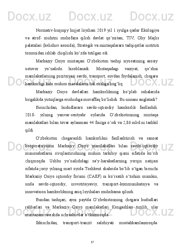 Normativ-huquqiy hujjat loyihasi 2019 yil 1 iyulga qadar Ekologiya
va   atrof-   muhitni   muhofaza   qilish   davlat   qo’mitasi,   TIV,   Oliy   Majlis
palatalari (kelishuv asosida), Strategik va mintaqalararo tadqiqotlar instituti
tomonidan ishlab chiqilishi ko‘zda tutilgan edi.
Markaziy   Osiyo   mintaqasi   O’zbekiston   tashqi   siyosatining   asosiy
ustuvor   yo’nalishi   hisoblanadi.   Mintaqadagi   vaziyat,   qo’shni
mamlakatlarning pozitsiyasi savdo, transport, suvdan foydalanish, chegara
hamkorligi kabi muhim masalalarni hal etishga bog’liq.
Markaziy   Osiyo   davlatlari   hamkorlikning   ko’plab   sohalarida
birgalikda yutuqlarga erishishga muvaffaq bo’lishdi. Bu nimani anglatadi?
Birinchidan,   hududlararo   savdo-iqtisodiy   hamkorlik   faollashdi.
2018-   yilning   yanvar-sentyabr   oylarida   O’zbekistonning   mintaqa
mamlakatlari bilan tovar aylanmasi 44 foizga o’sdi va 2,86 mlrd.ni tashkil
qildi.
O’zbekiston   chegaraoldi   hamkorlikni   faollashtirish   va   sanoat
kooperatsiyasini   Markaziy   Osiyo   mamlakatlari   bilan   savdo-iqtisodiy
munosabatlarni   rivojlantirishning   muhim   tarkibiy   qismi   sifatida   ko’rib
chiqmoqda.   Ushbu   yo’nalishdagi   sa‘y-harakatlarning   yorqin   natijasi
sifatida joriy yilning mart oyida Toshkent shahrida bo’lib o’tgan birinchi
Markaziy   Osiyo   iqtisodiy   forumi   (CAEF)   ni   ko’rsatib   o’tishim   mumkin,
unda   savdo-iqtisodiy,   investitsiyaviy,   transport-kommunikatsiya   va
innovatsion hamkorlikning aniq loyihalari muhokama qilindi.
Bundan   tashqari,   ayni   paytda   O’zbekistonning   chegara   hududlari
rahbarlari   va   Markaziy   Osiyo   mamlakatlari   Kengashlari   tuzilib,   ular
muntazam ravishda uchrashuvlar o’tkazmoqda.
Ikkinchidan,   transport-tranzit   salohiyati   mustahkamlanmoqda.
17