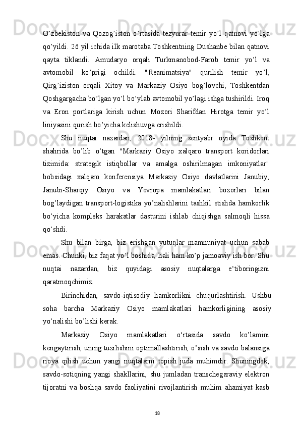 O’zbekiston   va   Qozog’iston   o’rtasida   tezyurar   temir   yo’l   qatnovi   yo’lga
qo’yildi. 26 yil ichida ilk marotaba Toshkentning Dushanbe bilan qatnovi
qayta   tiklandi.   Amudaryo   orqali   Turkmanobod-Farob   temir   yo’l   va
avtomobil   ko’prigi   ochildi.   "Reanimatsiya"   qurilish   temir   yo’l,
Qirg’iziston   orqali   Xitoy   va   Markaziy   Osiyo   bog’lovchi,   Toshkentdan
Qoshgargacha bo’lgan yo’l bo’ylab avtomobil yo’lagi ishga tushirildi. Iroq
va   Eron   portlariga   kirish   uchun   Mozori   Sharifdan   Hirotga   temir   yo’l
liniyasini qurish bo’yicha kelishuvga erishildi.
Shu   nuqtai   nazardan,   2018-   yilning   sentyabr   oyida   Toshkent
shahrida   bo’lib   o’tgan   "Markaziy   Osiyo   xalqaro   transport   koridorlari
tizimida:   strategik   istiqbollar   va   amalga   oshirilmagan   imkoniyatlar"
bobsidagi   xalqaro   konferensiya   Markaziy   Osiyo   davlatlarini   Janubiy,
Janubi-Sharqiy   Osiyo   va   Yevropa   mamlakatlari   bozorlari   bilan
bog’laydigan   transport-logistika   yo’nalishlarini   tashkil   etishda   hamkorlik
bo’yicha   kompleks   harakatlar   dasturini   ishlab   chiqishga   salmoqli   hissa
qo’shdi.
Shu   bilan   birga,   biz   erishgan   yutuqlar   mamnuniyat   uchun   sabab
emas. Chunki, biz faqat yo’l boshida, hali ham ko’p jamoaviy ish bor. Shu
nuqtai   nazardan,   biz   quyidagi   asosiy   nuqtalarga   e‘tiboringizni
qaratmoqchimiz.
Birinchidan,   savdo-iqtisodiy   hamkorlikni   chuqurlashtirish.   Ushbu
soha   barcha   Markaziy   Osiyo   mamlakatlari   hamkorligining   asosiy
yo’nalishi bo’lishi kerak.
Markaziy   Osiyo   mamlakatlari   o‘rtasida   savdo   ko’lamini
kengaytirish, uning tuzilishini optimallashtirish, o’sish va savdo balansiga
rioya   qilish   uchun   yangi   nuqtalarni   topish   juda   muhimdir.   Shuningdek,
savdo-sotiqning   yangi   shakllarini,   shu   jumladan   transchegaraviy   elektron
tijoratni   va   boshqa   savdo   faoliyatini   rivojlantirish   muhim   ahamiyat   kasb
18 