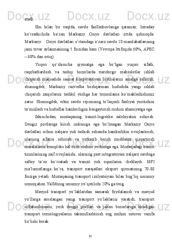 etadi.
Shu   bilan   bir   vaqtda,   savdo   faollashuvlariga   qaramay,   Intraday
ko’rsatkichida   ba‘zan   Markaziy   Osiyo   davlatlari   ortda   qolmoqda.
Markaziy    Osiyo davlatlari o’rtasidagi o’zaro savdo 10 mamlakatlarining
jami tovar aylanmasining 5 foizidan kam (Yevropa Ittifoqida 60%, APEC
– 68% dan ortiq).
Yuqori   qo’shimcha   qiymatga   ega   bo’lgan   yuqori   sifatli,
raqobatbardosh   va   tashqi   bozorlarda   xaridorgir   mahsulotlar   ishlab
chiqarish   maqsadida   sanoat   kooperatsiyasi   loyihalarini   amalga   oshirish,
shuningdek,   Markaziy   razvedka   boshqarmasi   hududida   yangi   ishlab
chiqarish   zanjirlarini   tashkil   etishga   har   tomonlama   ko’maklashishimiz
zarur.   Shuningdek,   erkin   savdo   rejimining   to’laqonli   faoliyat   yuritishini
ta‘minlash va hududlar hamkorligini kengaytirish muhim ahamiyatga ega.
Ikkinchidan,   mintaqaning   tranzit-logistika   salohiyatini   oshirish.
Dengiz   portlariga   kirish   imkoniga   ega   bo’lmagan   Markaziy   Osiyo
davlatlari   uchun   xalqaro   yuk   tashish   sohasida   hamkorlikni   rivojlantirish,
ularning   sifatini   oshirish   va   yetkazib   berish   muddatini   qisqartirish
masalalarini kompleks hal etish muhim yechimga ega. Mintaqadagi tranzit
tizimlarining zaif rivojlanishi, ularning past integratsiyasi xalqaro savdoga
salbiy   ta‘sir   ko’rsatadi   va   tranzit   yuk   oqimlarini   cheklaydi.   MFI
ma‘lumotlariga   ko’ra,   transport   xarajatlari   eksport   qiymatining   70-80
foiziga   yetadi.   Mintaqaning   transport   izolyatsiyasi   bilan   bog’liq   umumiy
umumjahon YaIMning umumiy yo’qotilishi 20% ga teng.
Mavjud   transport   yo’laklaridan   samarali   foydalanish   va   mavjud
yo’llarga   asoslangan   yangi   transport   yo’laklarini   yaratish,   transport
infratuzilmasini,   yirik   dengiz   portlari   va   jahon   bozorlariga   kiradigan
transport   texnologiyalarini   takomillashtirish   eng   muhim   ustuvor   vazifa
bo’lishi kerak.
19 