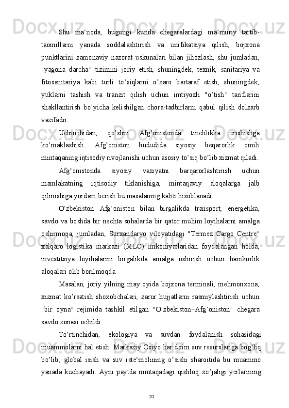 Shu   ma‘noda,   bugungi   kunda   chegaralardagi   ma‘muriy   tartib-
taomillarni   yanada   soddalashtirish   va   unifikatsiya   qilish,   bojxona
punktlarini   zamonaviy   nazorat   uskunalari   bilan   jihozlash,   shu   jumladan,
"yagona   darcha"   tizimini   joriy   etish,   shuningdek,   texnik,   sanitariya   va
fitosanitariya   kabi   turli   to’siqlarni   o’zaro   bartaraf   etish,   shuningdek,
yuklarni   tashish   va   tranzit   qilish   uchun   imtiyozli   "o’tish"   tariflarini
shakllantirish   bo’yicha   kelishilgan   chora-tadbirlarni   qabul   qilish   dolzarb
vazifadir.
Uchinchidan,   qo’shni   Afg’onistonda   tinchlikka   erishishga
ko’maklashish.   Afg’oniston   hududida   siyosiy   beqarorlik   omili
mintaqaning iqtisodiy rivojlanishi uchun asosiy to’siq bo’lib xizmat qiladi.
Afg‘onistonda   siyosiy   vaziyatni   barqarorlashtirish   uchun
mamlakatning   iqtisodiy   tiklanishiga,   mintaqaviy   aloqalarga   jalb
qilinishiga yordam berish bu masalaning kaliti hisoblanadi.
O’zbekiston   Afg’oniston   bilan   birgalikda   transport,   energetika,
savdo va boshda bir nechta sohalarda bir qator muhim loyihalarni amalga
oshirmoqa,   jumladan,   Surxandaryo   viloyatidagi   "Termez   Cargo   Centre"
xalqaro   logistika   markazi   (MLC)   imkoniyatlaridan   foydalangan   holda,
investitsiya   loyihalarini   birgalikda   amalga   oshirish   uchun   hamkorlik
aloqalari olib borilmoqda.
Masalan,   joriy   yilning   may   oyida   bojxona   terminali,   mehmonxona,
xizmat   ko’rsatish   shoxobchalari,   zarur   hujjatlarni   rasmiylashtirish   uchun
"bir   oyna"   rejimida   tashkil   etilgan   "O’zbekiston–Afg’oniston"   chegara
savdo zonasi ochildi.
To’rtinchidan,   ekologiya   va   suvdan   foydalanish   sohasidagi
muammolarni hal etish. Markaziy Osiyo har doim suv resurslariga bog’liq
bo’lib,   global   isish   va   suv   iste‘molining   o’sishi   sharoitida   bu   muammo
yanada   kuchayadi.   Ayni   paytda   mintaqadagi   qishloq   xo’jaligi   yerlarining
20
