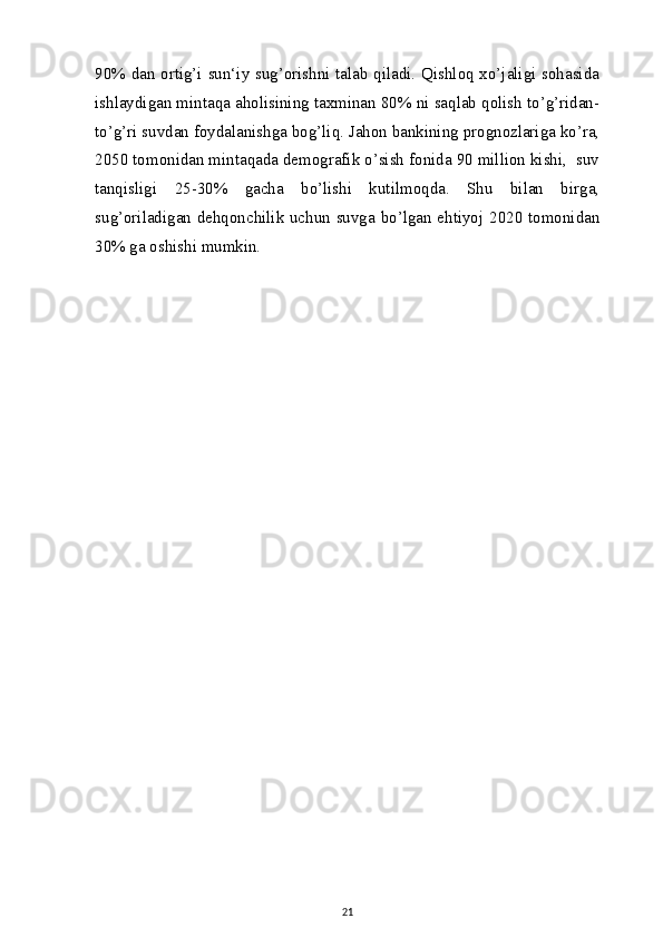 90% dan ortig’i sun‘iy sug’orishni talab qiladi. Qishloq xo’jaligi sohasida
ishlaydigan mintaqa aholisining taxminan 80% ni saqlab qolish to’g’ridan-
to’g’ri suvdan foydalanishga bog’liq. Jahon bankining prognozlariga ko’ra,
2050 tomonidan mintaqada demografik o’sish fonida 90 million kishi,  suv
tanqisligi   25-30%   gacha   bo’lishi   kutilmoqda.   Shu   bilan   birga,
sug’oriladigan dehqonchilik uchun suvga bo’lgan ehtiyoj 2020 tomonidan
30% ga oshishi mumkin.
21 