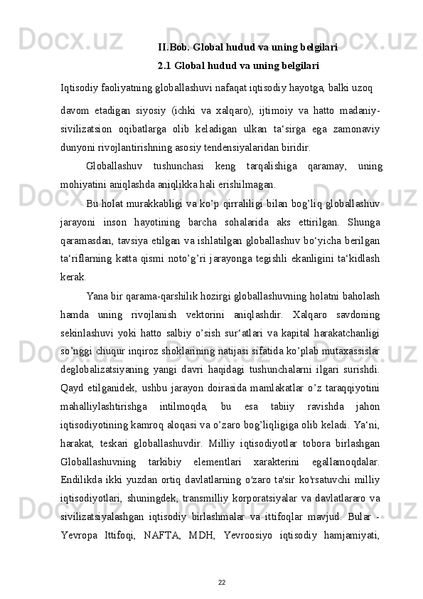 II.Bob. Global hudud va uning belgilari
2.1 Global hudud va uning belgilari
Iqtisodiy faoliyatning globallashuvi nafaqat iqtisodiy hayotga, balki uzoq
davom   etadigan   siyosiy   (ichki   va   xalqaro),   ijtimoiy   va   hatto   madaniy-
sivilizatsion   oqibatlarga   olib   keladigan   ulkan   ta‘sirga   ega   zamonaviy
dunyoni rivojlantirishning asosiy tendensiyalaridan biridir.
Globallashuv   tushunchasi   keng   tarqalishiga   qaramay,   uning
mohiyatini aniqlashda aniqlikka hali erishilmagan.
Bu holat murakkabligi va ko’p qirraliligi bilan bog’liq globallashuv
jarayoni   inson   hayotining   barcha   sohalarida   aks   ettirilgan.   Shunga
qaramasdan, tavsiya etilgan va ishlatilgan globallashuv bo‘yicha berilgan
ta‘riflarning   katta   qismi   noto’g’ri   jarayonga   tegishli   ekanligini   ta‘kidlash
kerak.
Yana bir qarama-qarshilik hozirgi globallashuvning holatni baholash
hamda   uning   rivojlanish   vektorini   aniqlashdir.   Xalqaro   savdoning
sekinlashuvi   yoki   hatto   salbiy   o’sish   sur‘atlari   va   kapital   harakatchanligi
so’nggi chuqur inqiroz shoklarining natijasi sifatida ko’plab mutaxassislar
deglobalizatsiyaning   yangi   davri   haqidagi   tushunchalarni   ilgari   surishdi.
Qayd   etilganidek,   ushbu   jarayon   doirasida   mamlakatlar   o’z   taraqqiyotini
mahalliylashtirishga   intilmoqda,   bu   esa   tabiiy   ravishda   jahon
iqtisodiyotining kamroq aloqasi va o’zaro bog’liqligiga olib keladi. Ya‘ni,
harakat,   teskari   globallashuvdir.   Milliy   iqtisodiyotlar   tobora   birlashgan
Globallashuvning   tarkibiy   elementlari   xarakterini   egallamoqdalar.
Endilikda   ikki   yuzdan   ortiq   davlatlarning   o'zaro   ta'sir   ko'rsatuvchi   milliy
iqtisodiyotlari,   shuningdek,   transmilliy   korporatsiyalar   va   davlatlararo   va
sivilizatsiyalashgan   iqtisodiy   birlashmalar   va   ittifoqlar   mavjud.   Bular   -
Yevropa   Ittifoqi,   NAFTA,   MDH,   Yevroosiyo   iqtisodiy   hamjamiyati,
22