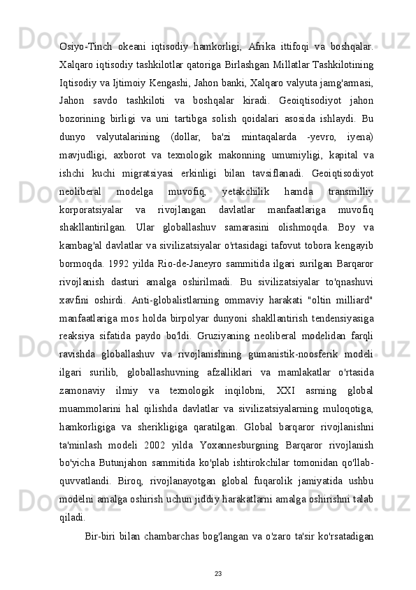 Osiyo-Tinch   okeani   iqtisodiy   hamkorligi,   Afrika   ittifoqi   va   boshqalar.
Xalqaro iqtisodiy tashkilotlar qatoriga Birlashgan Millatlar Tashkilotining
Iqtisodiy va Ijtimoiy Kengashi, Jahon banki, Xalqaro valyuta jamg'armasi,
Jahon   savdo   tashkiloti   va   boshqalar   kiradi.   Geoiqtisodiyot   jahon
bozorining   birligi   va   uni   tartibga   solish   qoidalari   asosida   ishlaydi.   Bu
dunyo   valyutalarining   (dollar,   ba'zi   mintaqalarda   -yevro,   iyena)
mavjudligi,   axborot   va   texnologik   makonning   umumiyligi,   kapital   va
ishchi   kuchi   migratsiyasi   erkinligi   bilan   tavsiflanadi.   Geoiqtisodiyot
neoliberal   modelga   muvofiq,   yetakchilik   hamda   transmilliy
korporatsiyalar   va   rivojlangan   davlatlar   manfaatlariga   muvofiq
shakllantirilgan.   Ular   globallashuv   samarasini   olishmoqda.   Boy   va
kambag'al  davlatlar  va  sivilizatsiyalar  o'rtasidagi  tafovut  tobora  kengayib
bormoqda.  1992  yilda  Rio-de-Janeyro  sammitida  ilgari  surilgan  Barqaror
rivojlanish   dasturi   amalga   oshirilmadi.   Bu   sivilizatsiyalar   to'qnashuvi
xavfini   oshirdi.   Anti-globalistlarning   ommaviy   harakati   "oltin   milliard"
manfaatlariga   mos   holda   birpolyar   dunyoni   shakllantirish   tendensiyasiga
reaksiya   sifatida   paydo   bo'ldi.   Gruziyaning   neoliberal   modelidan   farqli
ravishda   globallashuv   va   rivojlanishning   gumanistik-noosferik   modeli
ilgari   surilib,   globallashuvning   afzalliklari   va   mamlakatlar   o'rtasida
zamonaviy   ilmiy   va   texnologik   inqilobni,   XXI   asrning   global
muammolarini   hal   qilishda   davlatlar   va   sivilizatsiyalarning   muloqotiga,
hamkorligiga   va   sherikligiga   qaratilgan.   Global   barqaror   rivojlanishni
ta'minlash   modeli   2002   yilda   Yoxannesburgning   Barqaror   rivojlanish
bo'yicha   Butunjahon   sammitida   ko'plab   ishtirokchilar   tomonidan   qo'llab-
quvvatlandi.   Biroq,   rivojlanayotgan   global   fuqarolik   jamiyatida   ushbu
modelni amalga oshirish uchun jiddiy harakatlarni amalga oshirishni talab
qiladi.
Bir-biri   bilan   chambarchas   bog'langan   va   o'zaro   ta'sir   ko'rsatadigan
23 