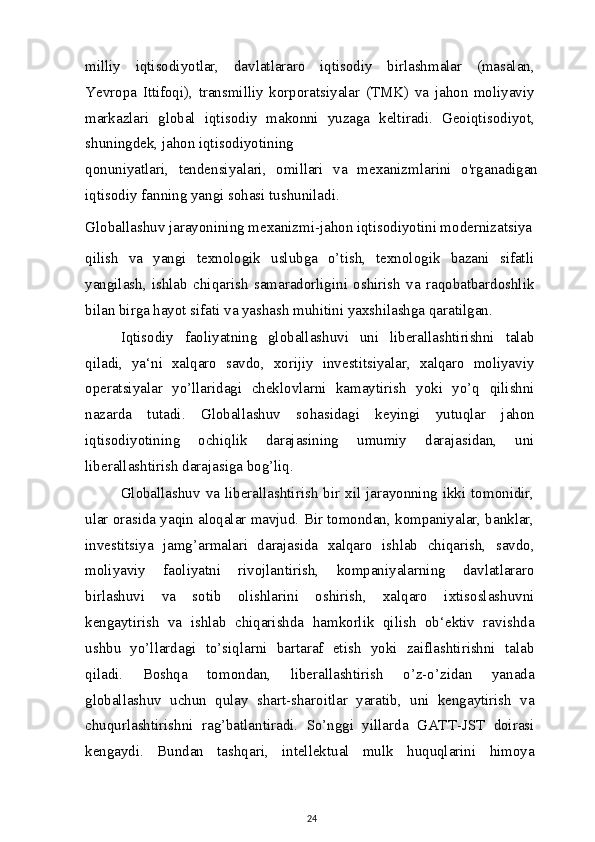 milliy   iqtisodiyotlar,   davlatlararo   iqtisodiy   birlashmalar   (masalan,
Yevropa   Ittifoqi),   transmilliy   korporatsiyalar   (TMK)   va   jahon   moliyaviy
markazlari   global   iqtisodiy   makonni   yuzaga   keltiradi.   Geoiqtisodiyot,
shuningdek, jahon iqtisodiyotining
qonuniyatlari,   tendensiyalari,   omillari   va   mexanizmlarini   o'rganadigan
iqtisodiy fanning yangi sohasi tushuniladi.
Globallashuv jarayonining mexanizmi-jahon iqtisodiyotini modernizatsiya
qilish   va   yangi   texnologik   uslubga   o’tish,   texnologik   bazani   sifatli
yangilash,   ishlab   chiqarish   samaradorligini   oshirish   va   raqobatbardoshlik
bilan birga hayot sifati va yashash muhitini yaxshilashga qaratilgan.
Iqtisodiy   faoliyatning   globallashuvi   uni   liberallashtirishni   talab
qiladi,   ya‘ni   xalqaro   savdo,   xorijiy   investitsiyalar,   xalqaro   moliyaviy
operatsiyalar   yo’llaridagi   cheklovlarni   kamaytirish   yoki   yo’q   qilishni
nazarda   tutadi.   Globallashuv   sohasidagi   keyingi   yutuqlar   jahon
iqtisodiyotining   ochiqlik   darajasining   umumiy   darajasidan,   uni
liberallashtirish darajasiga bog’liq.
Globallashuv  va liberallashtirish bir xil jarayonning ikki tomonidir,
ular orasida yaqin aloqalar mavjud. Bir tomondan, kompaniyalar, banklar,
investitsiya   jamg’armalari   darajasida   xalqaro   ishlab   chiqarish,   savdo,
moliyaviy   faoliyatni   rivojlantirish,   kompaniyalarning   davlatlararo
birlashuvi   va   sotib   olishlarini   oshirish,   xalqaro   ixtisoslashuvni
kengaytirish   va   ishlab   chiqarishda   hamkorlik   qilish   ob‘ektiv   ravishda
ushbu   yo’llardagi   to’siqlarni   bartaraf   etish   yoki   zaiflashtirishni   talab
qiladi.   Boshqa   tomondan,   liberallashtirish   o’z-o’zidan   yanada
globallashuv   uchun   qulay   shart-sharoitlar   yaratib,   uni   kengaytirish   va
chuqurlashtirishni   rag’batlantiradi.   So’nggi   yillarda   GATT-JST   doirasi
kengaydi.   Bundan   tashqari,   intellektual   mulk   huquqlarini   himoya
24 