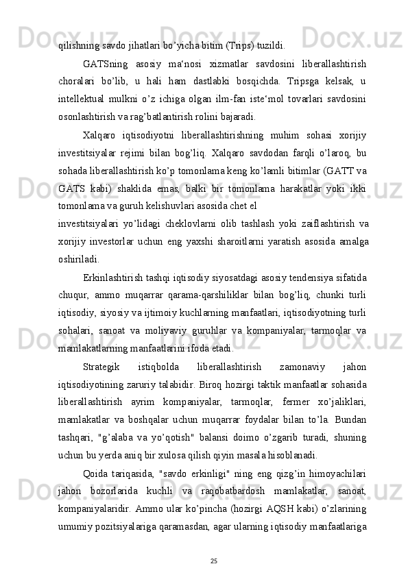 qilishning savdo jihatlari bo’yicha bitim (Trips) tuzildi.
GATSning   asosiy   ma‘nosi   xizmatlar   savdosini   liberallashtirish
choralari   bo’lib,   u   hali   ham   dastlabki   bosqichda.   Tripsga   kelsak,   u
intellektual   mulkni   o’z   ichiga   olgan   ilm-fan   iste‘mol   tovarlari   savdosini
osonlashtirish va rag’batlantirish rolini bajaradi.
Xalqaro   iqtisodiyotni   liberallashtirishning   muhim   sohasi   xorijiy
investitsiyalar   rejimi   bilan   bog’liq.   Xalqaro   savdodan   farqli   o’laroq,   bu
sohada liberallashtirish ko’p tomonlama keng ko’lamli bitimlar (GATT va
GATS   kabi)   shaklida   emas,   balki   bir   tomonlama   harakatlar   yoki   ikki
tomonlama va guruh kelishuvlari asosida chet el
investitsiyalari   yo’lidagi   cheklovlarni   olib   tashlash   yoki   zaiflashtirish   va
xorijiy   investorlar   uchun   eng   yaxshi   sharoitlarni   yaratish   asosida   amalga
oshiriladi.
Erkinlashtirish tashqi iqtisodiy siyosatdagi asosiy tendensiya sifatida
chuqur,   ammo   muqarrar   qarama-qarshiliklar   bilan   bog’liq,   chunki   turli
iqtisodiy, siyosiy va ijtimoiy kuchlarning manfaatlari, iqtisodiyotning turli
sohalari,   sanoat   va   moliyaviy   guruhlar   va   kompaniyalar,   tarmoqlar   va
mamlakatlarning manfaatlarini ifoda etadi.
Strategik   istiqbolda   liberallashtirish   zamonaviy   jahon
iqtisodiyotining zaruriy talabidir. Biroq hozirgi taktik manfaatlar sohasida
liberallashtirish   ayrim   kompaniyalar,   tarmoqlar,   fermer   xo’jaliklari,
mamlakatlar   va   boshqalar   uchun   muqarrar   foydalar   bilan   to’la.   Bundan
tashqari,   "g’alaba   va   yo’qotish"   balansi   doimo   o’zgarib   turadi,   shuning
uchun bu yerda aniq bir xulosa qilish qiyin masala hisoblanadi.
Qoida   tariqasida,   "savdo   erkinligi"   ning   eng   qizg’in   himoyachilari
jahon   bozorlarida   kuchli   va   raqobatbardosh   mamlakatlar,   sanoat,
kompaniyalaridir. Ammo ular ko’pincha (hozirgi AQSH kabi) o’zlarining
umumiy pozitsiyalariga qaramasdan, agar ularning iqtisodiy manfaatlariga
25 