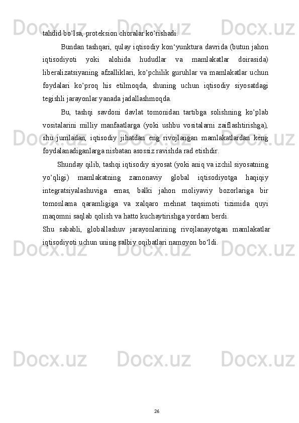 tahdid bo’lsa, proteksion choralar ko’rishadi.
Bundan tashqari, qulay iqtisodiy kon‘yunktura davrida (butun jahon
iqtisodiyoti   yoki   alohida   hududlar   va   mamlakatlar   doirasida)
liberalizatsiyaning  afzalliklari,  ko’pchilik  guruhlar  va  mamlakatlar  uchun
foydalari   ko’proq   his   etilmoqda,   shuning   uchun   iqtisodiy   siyosatdagi
tegishli jarayonlar yanada jadallashmoqda.
Bu,   tashqi   savdoni   davlat   tomonidan   tartibga   solishning   ko’plab
vositalarini   milliy   manfaatlarga   (yoki   ushbu   vositalarni   zaiflashtirishga),
shu   jumladan,   iqtisodiy   jihatdan   eng   rivojlangan   mamlakatlardan   keng
foydalanadiganlarga nisbatan asossiz ravishda rad etishdir.
Shunday qilib, tashqi iqtisodiy siyosat (yoki aniq va izchil siyosatning
yo’qligi)   mamlakatning   zamonaviy   global   iqtisodiyotga   haqiqiy
integratsiyalashuviga   emas,   balki   jahon   moliyaviy   bozorlariga   bir
tomonlama   qaramligiga   va   xalqaro   mehnat   taqsimoti   tizimida   quyi
maqomni saqlab qolish va hatto kuchaytirishga yordam berdi.
Shu   sababli,   globallashuv   jarayonlarining   rivojlanayotgan   mamlakatlar
iqtisodiyoti uchun uning salbiy oqibatlari namoyon bo‘ldi.
26 