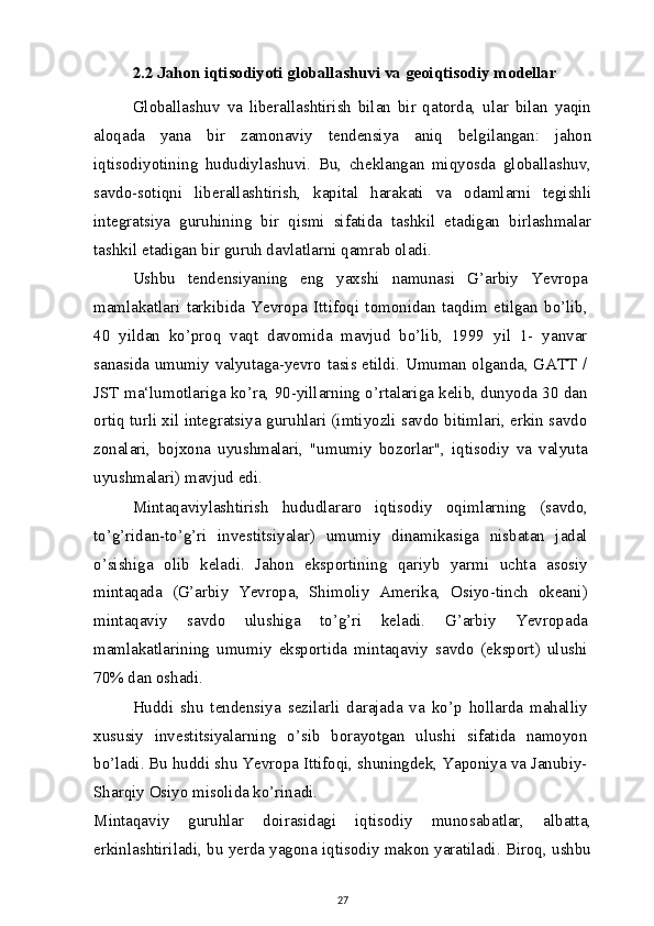 2.2 Jahon iqtisodiyoti globallashuvi va geoiqtisodiy modellar
Globallashuv   va   liberallashtirish   bilan   bir   qatorda,   ular   bilan   yaqin
aloqada   yana   bir   zamonaviy   tendensiya   aniq   belgilangan:   jahon
iqtisodiyotining   hududiylashuvi.   Bu,   cheklangan   miqyosda   globallashuv,
savdo-sotiqni   liberallashtirish,   kapital   harakati   va   odamlarni   tegishli
integratsiya   guruhining   bir   qismi   sifatida   tashkil   etadigan   birlashmalar
tashkil etadigan bir guruh davlatlarni qamrab oladi.
Ushbu   tendensiyaning   eng   yaxshi   namunasi   G’arbiy   Yevropa
mamlakatlari   tarkibida   Yevropa   Ittifoqi   tomonidan   taqdim   etilgan   bo’lib,
40   yildan   ko’proq   vaqt   davomida   mavjud   bo’lib,   1999   yil   1-   yanvar
sanasida umumiy valyutaga-yevro tasis etildi. Umuman olganda, GATT /
JST ma‘lumotlariga ko’ra, 90-yillarning o’rtalariga kelib, dunyoda 30 dan
ortiq turli xil integratsiya guruhlari (imtiyozli savdo bitimlari, erkin savdo
zonalari,   bojxona   uyushmalari,   "umumiy   bozorlar",   iqtisodiy   va   valyuta
uyushmalari) mavjud edi.
Mintaqaviylashtirish   hududlararo   iqtisodiy   oqimlarning   (savdo,
to’g’ridan-to’g’ri   investitsiyalar)   umumiy   dinamikasiga   nisbatan   jadal
o’sishiga   olib   keladi.   Jahon   eksportining   qariyb   yarmi   uchta   asosiy
mintaqada   (G’arbiy   Yevropa,   Shimoliy   Amerika,   Osiyo-tinch   okeani)
mintaqaviy   savdo   ulushiga   to’g’ri   keladi.   G’arbiy   Yevropada
mamlakatlarining   umumiy   eksportida   mintaqaviy   savdo   (eksport)   ulushi
70% dan oshadi.
Huddi   shu   tendensiya   sezilarli   darajada   va   ko’p   hollarda   mahalliy
xususiy   investitsiyalarning   o’sib   borayotgan   ulushi   sifatida   namoyon
bo’ladi. Bu huddi shu Yevropa Ittifoqi, shuningdek, Yaponiya va Janubiy-
Sharqiy Osiyo misolida ko’rinadi.
Mintaqaviy   guruhlar   doirasidagi   iqtisodiy   munosabatlar,   albatta,
erkinlashtiriladi, bu yerda yagona iqtisodiy makon yaratiladi. Biroq, ushbu
27