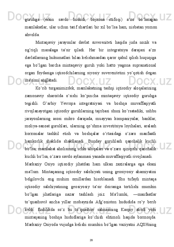 guruhga   (erkin   savdo   hududi,   bojxona   ittifoqi)   a‘zo   bo’lmagan
mamlakatlar, ular uchun tarif shartlari bir xil bo’lsa ham, nisbatan yomon
ahvolda.
Mintaqaviy   jarayonlar   davlat   suvereniteti   haqida   juda   nozik   va
og’riqli   masalaga   ta‘sir   qiladi.   Har   bir   integratsiya   darajasi   a‘zo
davlatlarning hukumatlari bilan kelishmasdan qaror qabul qilish huquqiga
ega   bo’lgan   barcha   mintaqaviy   guruh   yoki   hatto   yagona   supranational
organ   foydasiga   iqtisodchilarning   siyosiy   suverenitetini   yo’qotish   degan
ma‘noni anglatadi.
Ko’rib   turganimizdek,   mamlakatning   tashqi   iqtisodiy   aloqalarining
zamonaviy   sharoitda   o’sishi   ko’pincha   mintaqaviy   iqtisodiy   guruhga
tegishli.   G’arbiy   Yevropa   integratsiyasi   va   boshqa   muvaffaqiyatli
rivojlanayotgan   iqtisodiy   guruhlarning   tajribasi   shuni   ko’rsatadiki,   ushbu
jarayonlarning   asosi   mikro   darajada,   muayyan   kompaniyalar,   banklar,
moliya-sanoat   guruhlari,   ularning   qo’shma   investitsiya   loyihalari,   aralash
korxonalar   tashkil   etish   va   boshqalar   o’rtasidagi   o’zaro   manfaatli
hamkorlik   shaklida   shakllanadi.   Bunday   guruhlash   qanchalik   kuchli
bo’lsa, mamlakat aholisining ichki aloqalari va o’zaro qiziqishi qanchalik
kuchli bo’lsa, o’zaro savdo aylanmasi yanada muvaffaqiyatli rivojlanadi.
Markaziy   Osiyo   iqtisodiy   jihatdan   ham   ulkan   zaxiralarga   ega   ekani
ma‘lum.   Mintaqaning   iqtisodiy   salohiyati   uning   geosiyosiy   ahamiyatini
belgilovchi   eng   muhim   omillardan   hisoblanadi.   Shu   tufayli   mintaqa
iqtisodiy   salohiyatining   geosiyosiy   ta‘sir   doirasiga   tortilishi   mumkin
bo’lgan   jihatlariga   nazar   tashlash   joiz.   Ma‘lumki,   ―manfaatlar
to’qnashuvi   ancha   yillar   mobaynida   Afg’oniston   hududida   ro’y   berib‖
keldi.   Endilikda   so’z   bu   to’qnashuv   sahnasining   Kaspiy   atrofi   yoki
mintaqaning   boshqa   hududlariga   ko’chish   ehtimoli   haqida   bormoqda.
Markaziy Osiyoda vujudga kelishi mumkin bo’lgan vaziyatni AQSHning
28