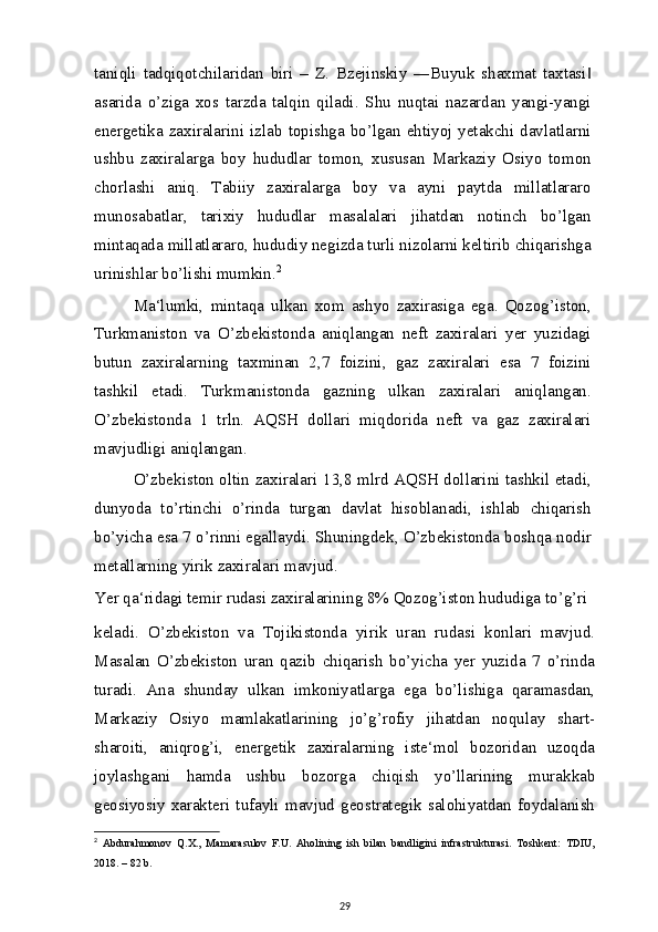 taniqli   tadqiqotchilaridan   biri   –   Z.   Bzejinskiy   ―Buyuk   shaxmat   taxtasi‖
asarida   o’ziga   xos   tarzda   talqin   qiladi.   Shu   nuqtai   nazardan   yangi-yangi
energetika  zaxiralarini izlab topishga  bo’lgan  ehtiyoj  yetakchi davlatlarni
ushbu   zaxiralarga   boy   hududlar   tomon,   xususan   Markaziy   Osiyo   tomon
chorlashi   aniq.   Tabiiy   zaxiralarga   boy   va   ayni   paytda   millatlararo
munosabatlar,   tarixiy   hududlar   masalalari   jihatdan   notinch   bo’lgan
mintaqada millatlararo, hududiy negizda turli nizolarni keltirib chiqarishga
urinishlar bo’lishi mumkin. 2
Ma‘lumki,   mintaqa   ulkan   xom   ashyo   zaxirasiga   ega.   Qozog’iston,
Turkmaniston   va   O’zbekistonda   aniqlangan   neft   zaxiralari   yer   yuzidagi
butun   zaxiralarning   taxminan   2,7   foizini,   gaz   zaxiralari   esa   7   foizini
tashkil   etadi.   Turkmanistonda   gazning   ulkan   zaxiralari   aniqlangan.
O’zbekistonda   1   trln.   AQSH   dollari   miqdorida   neft   va   gaz   zaxiralari
mavjudligi aniqlangan.
O’zbekiston oltin zaxiralari 13,8 mlrd AQSH dollarini tashkil etadi,
dunyoda   to’rtinchi   o’rinda   turgan   davlat   hisoblanadi,   ishlab   chiqarish
bo’yicha esa 7 o’rinni egallaydi. Shuningdek, O’zbekistonda boshqa nodir
metallarning yirik zaxiralari mavjud.
Yer qa‘ridagi temir rudasi zaxiralarining 8% Qozog’iston hududiga to’g’ri
keladi.   O’zbekiston   va   Tojikistonda   yirik   uran   rudasi   konlari   mavjud.
Masalan   O’zbekiston   uran   qazib   chiqarish   bo’yicha   yer   yuzida   7   o’rinda
turadi.   Ana   shunday   ulkan   imkoniyatlarga   ega   bo’lishiga   qaramasdan,
Markaziy   Osiyo   mamlakatlarining   jo’g’rofiy   jihatdan   noqulay   shart-
sharoiti,   aniqrog’i,   energetik   zaxiralarning   iste‘mol   bozoridan   uzoqda
joylashgani   hamda   ushbu   bozorga   chiqish   yo’llarining   murakkab
geosiyosiy   xarakteri   tufayli   mavjud   geostrategik   salohiyatdan   foydalanish
2
  Abdurahmonov   Q.X.,   Mamarasulov   F.U.   Aholining   ish   bilan   bandligini   infrastrukturasi.   Toshkent:   TDIU,
2018. – 82   b.
29