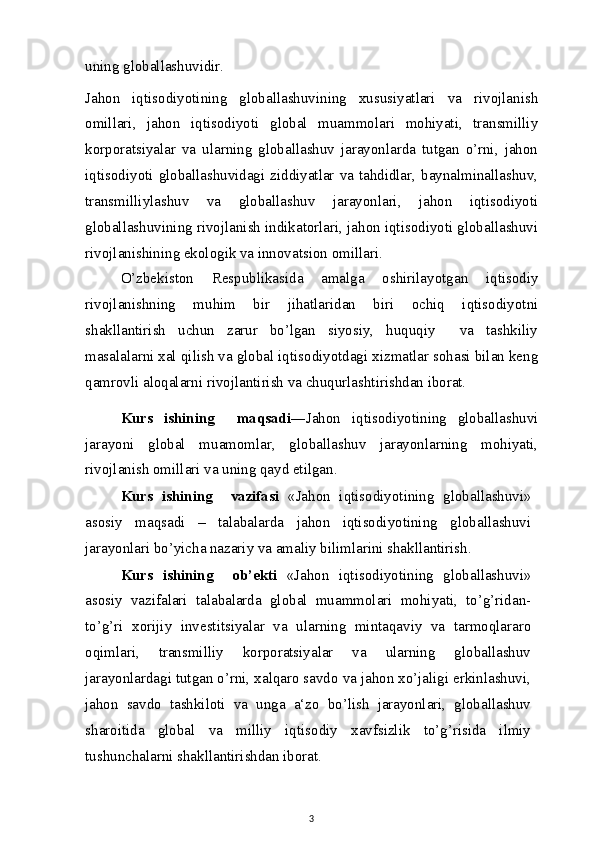 uning globallashuvidir.
Jahon   iqtisodiyotining   globallashuvining   xususiyatlari   va   rivojlanish
omillari,   jahon   iqtisodiyoti   global   muammolari   mohiyati,   transmilliy
korporatsiyalar   va   ularning   globallashuv   jarayonlarda   tutgan   o’rni,   jahon
iqtisodiyoti globallashuvidagi ziddiyatlar va tahdidlar, baynalminallashuv,
transmilliylashuv   va   globallashuv   jarayonlari,   jahon   iqtisodiyoti
globallashuvining rivojlanish indikatorlari, jahon iqtisodiyoti globallashuvi
rivojlanishining ekologik va innovatsion omillari.
O’zbekiston   Respublikasida   amalga   oshirilayotgan   iqtisodiy
rivojlanishning   muhim   bir   jihatlaridan   biri   ochiq   iqtisodiyotni
shakllantirish   uchun   zarur   bo’lgan   siyosiy,   huquqiy     va   tashkiliy
masalalarni xal qilish va global iqtisodiyotdagi xizmatlar sohasi bilan keng
qamrovli aloqalarni rivojlantirish va chuqurlashtirishdan iborat.
Kurs   ishining     maqsadi ―Jahon   iqtisodiyotining   globallashuvi
jarayoni   global   muamomlar,   globallashuv   jarayonlarning   mohiyati,
rivojlanish omillari va uning qayd etilgan.
Kurs   ishining     vazifasi   «Jahon   iqtisodiyotining   globallashuvi»
asosiy   maqsadi   –   talabalarda   jahon   iqtisodiyotining   globallashuvi
jarayonlari bo’yicha nazariy va amaliy bilimlarini shakllantirish.
Kurs   ishining     ob’ekti   «Jahon   iqtisodiyotining   globallashuvi»
asosiy   vazifalari   talabalarda   global   muammolari   mohiyati,   to’g’ridan-
to’g’ri   xorijiy   investitsiyalar   va   ularning   mintaqaviy   va   tarmoqlararo
oqimlari,   transmilliy   korporatsiyalar   va   ularning   globallashuv
jarayonlardagi tutgan o’rni, xalqaro savdo va jahon xo’jaligi erkinlashuvi,
jahon   savdo   tashkiloti   va   unga   a‘zo   bo’lish   jarayonlari,   globallashuv
sharoitida   global   va   milliy   iqtisodiy   xavfsizlik   to’g’risida   ilmiy
tushunchalarni shakllantirishdan iborat.
3 