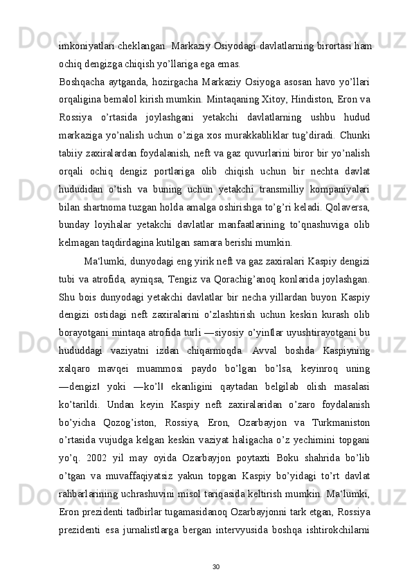 imkoniyatlari cheklangan. Markaziy Osiyodagi davlatlarning birortasi ham
ochiq dengizga chiqish yo’llariga ega emas.
Boshqacha   aytganda,   hozirgacha   Markaziy   Osiyoga   asosan   havo   yo’llari
orqaligina bemalol kirish mumkin. Mintaqaning Xitoy, Hindiston, Eron va
Rossiya   o’rtasida   joylashgani   yetakchi   davlatlarning   ushbu   hudud
markaziga   yo’nalish   uchun   o’ziga   xos   murakkabliklar   tug’diradi.   Chunki
tabiiy zaxiralardan foydalanish, neft va gaz quvurlarini biror bir yo’nalish
orqali   ochiq   dengiz   portlariga   olib   chiqish   uchun   bir   nechta   davlat
hududidan   o’tish   va   buning   uchun   yetakchi   transmilliy   kompaniyalari
bilan shartnoma tuzgan holda amalga oshirishga to’g’ri keladi. Qolaversa,
bunday   loyihalar   yetakchi   davlatlar   manfaatlarining   to’qnashuviga   olib
kelmagan taqdirdagina kutilgan samara berishi mumkin.
Ma‘lumki, dunyodagi eng yirik neft va gaz zaxiralari Kaspiy dengizi
tubi va atrofida, ayniqsa, Tengiz va Qorachig’anoq konlarida joylashgan.
Shu   bois   dunyodagi   yetakchi   davlatlar   bir   necha   yillardan   buyon   Kaspiy
dengizi   ostidagi   neft   zaxiralarini   o’zlashtirish   uchun   keskin   kurash   olib
borayotgani mintaqa atrofida turli ―siyosiy o’yin lar uyushtirayotgani bu‖
hududdagi   vaziyatni   izdan   chiqarmoqda.   Avval   boshda   Kaspiyning
xalqaro   mavqei   muammosi   paydo   bo’lgan   bo’lsa,   keyinroq   uning
―dengiz   yoki   ―ko’l   ekanligini   qaytadan   belgilab   olish   masalasi	
‖ ‖
ko’tarildi.   Undan   keyin   Kaspiy   neft   zaxiralaridan   o’zaro   foydalanish
bo’yicha   Qozog’iston,   Rossiya,   Eron,   Ozarbayjon   va   Turkmaniston
o’rtasida   vujudga   kelgan   keskin   vaziyat   haligacha   o’z   yechimini   topgani
yo’q.   2002   yil   may   oyida   Ozarbayjon   poytaxti   Boku   shahrida   bo’lib
o’tgan   va   muvaffaqiyatsiz   yakun   topgan   Kaspiy   bo’yidagi   to’rt   davlat
rahbarlarining uchrashuvini misol tariqasida keltirish mumkin. Ma‘lumki,
Eron prezidenti tadbirlar tugamasidanoq Ozarbayjonni tark etgan, Rossiya
prezidenti   esa   jurnalistlarga   bergan   intervyusida   boshqa   ishtirokchilarni
30 