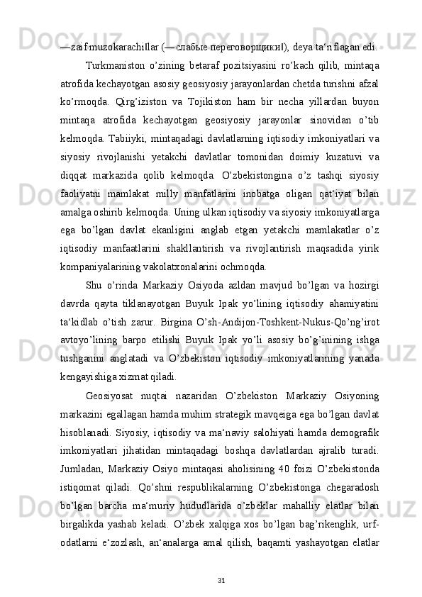 ―zaif muzokarachi lar (―‖ слабые   переговорщики ), deya ta‘riflagan edi.	‖
Turkmaniston   o’zining   betaraf   pozitsiyasini   ro’kach   qilib,   mintaqa
atrofida kechayotgan asosiy geosiyosiy jarayonlardan chetda turishni afzal
ko’rmoqda.   Qirg’iziston   va   Tojikiston   ham   bir   necha   yillardan   buyon
mintaqa   atrofida   kechayotgan   geosiyosiy   jarayonlar   sinovidan   o’tib
kelmoqda.  Tabiiyki,  mintaqadagi  davlatlarning  iqtisodiy  imkoniyatlari  va
siyosiy   rivojlanishi   yetakchi   davlatlar   tomonidan   doimiy   kuzatuvi   va
diqqat   markazida   qolib   kelmoqda.   O’zbekistongina   o’z   tashqi   siyosiy
faoliyatni   mamlakat   milly   manfatlarini   inobatga   oligan   qat‘iyat   bilan
amalga oshirib kelmoqda. Uning ulkan iqtisodiy va siyosiy imkoniyatlarga
ega   bo’lgan   davlat   ekanligini   anglab   etgan   yetakchi   mamlakatlar   o’z
iqtisodiy   manfaatlarini   shakllantirish   va   rivojlantirish   maqsadida   yirik
kompaniyalarining vakolatxonalarini ochmoqda.
Shu   o’rinda   Markaziy   Osiyoda   azldan   mavjud   bo’lgan   va   hozirgi
davrda   qayta   tiklanayotgan   Buyuk   Ipak   yo’lining   iqtisodiy   ahamiyatini
ta‘kidlab   o’tish   zarur.   Birgina   O’sh-Andijon-Toshkent-Nukus-Qo’ng’irot
avtoyo’lining   barpo   etilishi   Buyuk   Ipak   yo’li   asosiy   bo’g’inining   ishga
tushganini   anglatadi   va   O’zbekiston   iqtisodiy   imkoniyatlarining   yanada
kengayishiga xizmat qiladi.
Geosiyosat   nuqtai   nazaridan   O’zbekiston   Markaziy   Osiyoning
markazini egallagan hamda muhim strategik mavqeiga ega bo’lgan davlat
hisoblanadi.   Siyosiy,   iqtisodiy   va   ma‘naviy   salohiyati   hamda   demografik
imkoniyatlari   jihatidan   mintaqadagi   boshqa   davlatlardan   ajralib   turadi.
Jumladan,   Markaziy   Osiyo   mintaqasi   aholisining   40   foizi   O’zbekistonda
istiqomat   qiladi.   Qo’shni   respublikalarning   O’zbekistonga   chegaradosh
bo’lgan   barcha   ma‘muriy   hududlarida   o’zbeklar   mahalliy   elatlar   bilan
birgalikda   yashab   keladi.   O’zbek   xalqiga   xos   bo’lgan   bag’rikenglik,   urf-
odatlarni   e‘zozlash,   an‘analarga   amal   qilish,   baqamti   yashayotgan   elatlar
31 