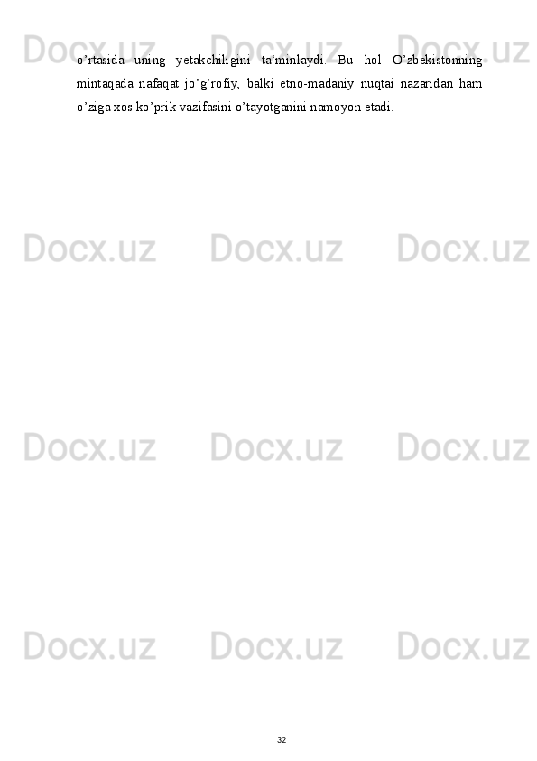 o’rtasida   uning   yetakchiligini   ta‘minlaydi.   Bu   hol   O’zbekistonning
mintaqada   nafaqat   jo’g’rofiy,   balki   etno-madaniy   nuqtai   nazaridan   ham
o’ziga xos ko’prik vazifasini o’tayotganini namoyon etadi.
32 