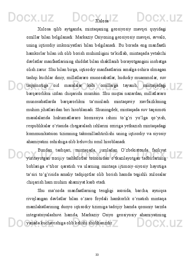 Xulosa
Xulosa   qilib   aytganda,   mintaqaning   geosiyosiy   mavqei   quyidagi
omillar bilan belgilanadi: Markaziy Osiyoning geosiyosiy mavqei, avvalo,
uning   iqtisodiy   imkoniyatlari   bilan   belgilanadi.   Bu   borada   eng   manfaatli
hamkorlar bilan ish olib borish muhimligini ta‘kidlab, mintaqada yetakchi
davlatlar manfaatlarining shiddat bilan shakllanib borayotgangini inobatga
olish zarur. Shu bilan birga, iqtisodiy manfaatlarini amalga oshira olmagan
tashqi kuchlar diniy, millatlararo munosabatlar, hududiy muammolar, suv
taqsimotiga   oid   masalalar   kabi   omillarga   tayanib,   mintaqadagi
barqarorlikni  izdan   chiqarishi  mumkin.  Shu  nuqtai   nazardan,  millatlararo
munosabatlarda   barqarorlikni   ta‘minlash   mintaqaviy   xavfsizlikning
muhim jihatlaridan biri hisoblanadi. Shuningdek, mintaqada suv taqsimoti
masalalarida   hukumatlararo   komissiya   ishini   to’g’ri   yo’lga   qo’yish,
respublikalar o’rtasida chegaralash ishlarini oxiriga yetkazish mintaqadagi
kommunikatsion   tizimning   takomillashtirilishi   uning   iqtisodiy   va   siyosiy
ahamiyatini oshishiga olib keluvchi omil hisoblanadi.
Bundan   tashqari,   mintaqada,   jumladan   O’zbekistonda   faoliyat
yuritayotgan   xorijiy   tashkilotlar   tomonidan   o’tkazilayotgan   tadbirlarning
boblariga   e‘tibor   qaratish   va   ularning   mintaqa   ijtimoiy-siyosiy   hayotiga
ta‘siri   to’g’risida   amaliy   tadqiqotlar   olib   borish   hamda   tegishli   xulosalar
chiqarish ham muhim ahamiyat kasb etadi.
Shu   ma‘noda   manfaatlarning   tengligi   asosida,   barcha,   ayniqsa
rivojlangan   davlatlar   bilan   o’zaro   foydali   hamkorlik   o’rnatish   mintaqa
mamlakatlarining dunyo iqtisodiy tizimiga tadrijiy hamda qonuniy tarzda
integratsiyalashuvi   hamda,   Markaziy   Osiyo   geosiyosiy   ahamiyatining
yanada kuchayishiga olib kelishi shubhasizdir.
33 