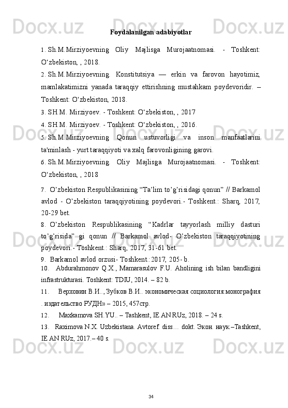 Foydalanilgan adabiyotlar
1. Sh.M.Mirziyoevning   Oliy   Majlisga   Murojaatnomasi.   -   Toshkent:
O‘zbekiston, , 2018. 
2. Sh.M.Mirziyoevning.   Konstitutsiya   —   erkin   va   farovon   hayotimiz,
mamlakatimizni   yanada   taraqqiy   ettirishning   mustahkam   poydevoridir.   –
Toshkent: O‘zbekiston, 2018.
3. SH.M. Mirziyoev. - Toshkent: O‘zbekiston, , 2017
4. SH.M. Mirziyoev. - Toshkent: O‘zbekiston, , 2016.
5. Sh.M.Mirziyoevning   Qonun   ustuvorligi   va   inson   manfaatlarini
ta'minlash - yurt taraqqiyoti va xalq farovonligining garovi.
6. Sh.M.Mirziyoevning.   Oliy   Majlisga   Murojaatnomasi.   -   Toshkent:
O‘zbekiston, , 2018
7. O’zbekiston Respublikasining “Ta’lim to’g’risidagi qonun” // Barkamol
avlod   -   O’zbekiston   taraqqiyotining   poydevori.-   Toshkent.:   Sharq,   2017,
20-29 bet.
8. O’zbekiston   Respublikasining   “Kadrlar   tayyorlash   milliy   dasturi
to’g’risida”   gi   qonun   //   Barkamol   avlod-   O’zbekiston   taraqqiyotining
poydevori.-  Toshkent.: Sharq,  2017 , 31-61 bet.
9. Barkamol avlod orzusi- Toshkent.:2017, 205- b.
10. Abdurahmonov   Q.X.,   Mamarasulov   F.U.   Aholining   ish   bilan   bandligini
infrastrukturasi. Toshkent: TDIU, 2014. – 82   b.
11. Верховин В.И.., Зубков В.И.. экономическая социология:монография
. издательство РУДН» – 2015, 457стр.
12. Maxkamova SH.YU.. – Tashkent, IE AN RUz, 2018. – 24   s.
13. Raximova N.X. Uzbekistana. Avtoref. diss… dokt.  Экон .  наук .–Tashkent,
IE AN RUz, 2017.– 40   s.
34
