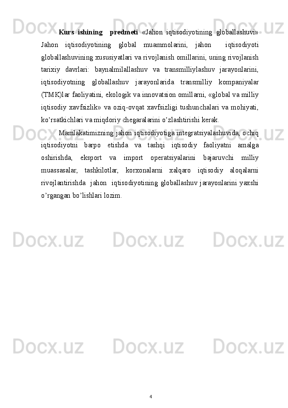 Kurs   ishining     predmeti   «Jahon   iqtisodiyotining   globallashuvi»
Jahon   iqtisodiyotining   global   muammolarini,   jahon     iqtisodiyoti
globallashuvining xususiyatlari va rivojlanish omillarini, uning rivojlanish
tarixiy   davrlari:   baynalmilallashuv   va   transmilliylashuv   jarayonlarini,
iqtisodiyotning   globallashuv   jarayonlarida   transmilliy   kompaniyalar
(TMK)lar faoliyatini, ekologik va innovatsion omillarni, «global va milliy
iqtisodiy  xavfsizlik»  va  oziq-ovqat  xavfsizligi  tushunchalari  va  mohiyati,
ko’rsatkichlari va miqdoriy chegaralarini o’zlashtirishi kerak.
Mamlakatimizning jahon iqtisodiyotiga integratsiyalashuvida, ochiq
iqtisodiyotni   barpo   etishda   va   tashqi   iqtisodiy   faoliyatni   amalga
oshirishda,   eksport   va   import   operatsiyalarini   bajaruvchi   milliy
muassasalar,   tashkilotlar,   korxonalarni   xalqaro   iqtisodiy   aloqalarni
rivojlantirishda    jahon    iqtisodiyotining   globallashuv   jarayonlarini   yaxshi
o’rgangan bo’lishlari lozim.
 
4 