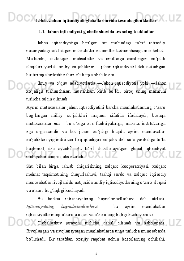 I.Bob. Jahon iqtisodiyoti globallashuvida texnologik ukladlar
1.1. Jahon iqtisodiyoti globallashuvida texnologik ukladlar
Jahon   iqtisodiyotiga   berilgan   tor   ma‘nodagi   ta‘rif   iqtisodiy
nazariyadagi sotiladigan mahsulotlar va omillar tushunchasiga mos keladi.
Ma‘lumki,   sotiladigan   mahsulotlar   va   omillarga   asoslangan   xo’jalik
aloqalari   yuzlab   milliy   xo’jaliklarni   ―jahon   iqtisodiyoti   deb   ataladigan‖
bir tizimga birlashtirishini e‘tiborga olish lozim.
Ilmiy   va   o’quv   adabiyotlarda   ―Jahon   iqtisodiyoti   yoki   ―Jahon
‖
xo’jaligi   tushunchalari   mustahkam   kirib   bo’ldi,   biroq   uning   mazmuni	
‖
turlicha talqin qilinadi.
Ayrim   mutaxassislar   jahon   iqtisodiyotini   barcha   mamlakatlarning   o’zaro
bog’langan   milliy   xo’jaliklari   majmui   sifatida   ifodalaydi,   boshqa
mutaxassislar   esa   ―bu   o’ziga   xos   funksiyalariga,   maxsus   institutlariga
ega   organizmdir   va   biz   jahon   xo’jaligi   haqida   ayrim   mamlakatlar
xo’jaliklari   yig’indisidan   farq   qiladigan   xo’jalik   deb   so’z   yuritishga   to’la
haqlimiz ,   deb   aytadi
‖ 2
.   Bu   ta‘rif   shakllanayotgan   global   iqtisodiyot
mohiyatini aniqroq aks ettiradi.
Shu   bilan   birga,   ishlab   chiqarishning   xalqaro   kooperatsiyasi,   xalqaro
mehnat   taqsimotining   chuqurlashuvi,   tashqi   savdo   va   xalqaro   iqtisodiy
munosabatlar rivojlanishi natijasida milliy iqtisodiyotlarning o’zaro aloqasi
va o’zaro bog’liqligi kuchayadi.
Bu   hodisa   iqtisodiyotning   baynalminallashuvi   deb   ataladi.
Iqtisodiyotning   baynalminallashuvi   –   bu   ayrim   mamlakatlar
iqtisodiyotlarining o’zaro aloqasi va o’zaro bog’liqligi kuchayishidir.
Globallashuv   jarayoni   turlicha   qabul   qilinadi   va   baholanadi.
Rivojlangan va rivojlanayotgan mamlakatlarda unga turlicha munosabatda
bo’lishadi.   Bir   tarafdan,   xorijiy   raqobat   uchun   bozorlarning   ochilishi,
5 