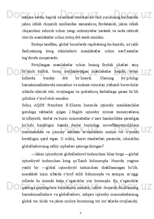 xalqaro savdo, kapital va mehnat resurslari ko’chib yurishining kuchayishi
jahon   ishlab   chiqarish   omillaridan   samaraliroq   foydalanish,   jahon   ishlab
chiqarishini   oshirish   uchun   yangi   imkoniyatlar   yaratadi   va   unda   ishtirok
etuvchi mamlakatlar uchun yutuq deb atash mumkin.
Boshqa tarafdan, global bozorlarda raqobatning kuchayishi, xo’jalik
faoliyatining   keng   erkinlashuvi   mamlakatlar   uchun   xavf-xatarlar
tug’dirishi muqarrardir.
Rivojlangan   mamlakatlar   uchun   buning   foydali   jihatlari   aniq
ko’rinib   turibdi,   biroq   rivojlanayotgan   mamlakatlar   haqida,   ayrim
hollarda,   bunday   deb   bo’lmaydi.   Ularning   ko’pchiligi
baynalminallashuvda xomashyo va mehnat resurslari yetkazib beruvchilar
sifatida   ishtirok   etib,   rivojlangan   va   qudratliroq   davlatlarga   qaram   bo’lib
qolishini e‘tirof etish mumkin.
Sobiq   AQSH   Prezidenti   B.Klinton   huzurida   iqtisodiy   maslahatchilar
guruhiga   rahbarlik   qilgan   J.Stiglits   iqtisodiy   siyosat   xususiyatlarini
ta‘riflayotib,   davlat   va   bozor   munosabatlar   o’zaro   hamkorlikka   qaratilgan
bo’lishi   kerakligini   hamda   davlat   bozordagi   muvaffaqiyatsizliklarni
yumshatishda   va   ijtimoiy   adolatni   ta‘minlashda   muhim   rol   o’ynashi
kerakligini   qayd   etgan.   U   ochliq,   hayot   standartlari   pasayishi,   ishsizlikni
globallashuvning salbiy oqibatlari qatoriga kiritgan 3
.
―Jahon iqtisodiyoti globallashuvi  tushunchasi bilan birga ―global‖
iqtisodiyot   tushunchasi   keng   qo’llanib   kelinmoqda.   Hozirda,   yagona	
‖
yaxlit   bir   ―global   iqtisodiyot   tushunchasi   shakllanmagan   bo’lib,	
‖
murakkab   tizim   sifatida   e‘tirof   etilib   kelinmoqda   va   ayniqsa,   so’nggi
yillarda   bu   tizimda   katta   o’zgarishlar   yuz   bermoqda.   Bu   o’zgarishlar
qatoriga quyidagilarni kiritishimiz mumkin: ishlab chiqarish  kuchlarining
baynalminallashuvi   va   globallashuvi;   xalqaro   iqtisodiy   munosabatlarning
global   tus   olishi   va   jahon   moliya   bozorining   tez   sur‘atlarda   rivojlanishi;
6 