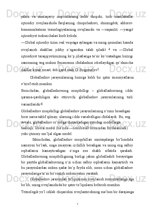 jahon   va   mintaqaviy   inqirozlarning   kelib   chiqishi;   turli   mamlakatlar
iqtisodiy   rivojlanishida   farqlarning   chuqurlashuvi,   shuningdek,   ahborot-
kommunikatsion   texnologiyalarning   rivojlanishi   va   ―raqamli ,   ―yangi‖ ‖
iqtisodiyot tushunchalari kirib kelishi.
―Global iqtisodiy tizim real voqeaga aylangan va uning qonunlari hamda
rivojlanish   shakllari   jiddiy   o’zgarishni   talab   qiladi  	
‖ 4
  va   ―Global
iqtisodiyot taraqqiyotimizning ko’p jihatlariga ta‘sir ko’rsatadigan hozirgi
zamonning eng muhim fenomenini ifodalashini isbotlaydigan qo’shimcha
dalillar kerak emas , deb qayd etadi O. Bogomolov	
‖ 5
.
Globallashuv   jarayonlarning   hozirga   kelib   bir   qator   xususiyatlarini
e‘tirof etish mumkin.
Birinchidan,   globallashuvning   muqobilligi   –   globallashuvning   ichki
qarama-qarshiligini   aks   ettiruvchi   globallashuv   jarayonlarining   turli
variantlaridir 6
.
Globallashuv muqobilligi globallashuv jarayonlarining o’rnini bosadigan 
biror narsa taklif qilmay, ularning ichki variabelligini ifodalaydi. Bu, eng 
avvalo, globallashuv ro’yobga chiqariladigan quyidagi modellarga 
taalluqli: liberal model (ba‘zida ―neoliberal  terminidan foydalaniladi) 	
‖
yoki ijtimoiy mo’ljal olgan model.
  Ikkinchidan,   globallashuv   muqobillari   mintaqalarga   bo’linishda
namoyon   bo’ladi,   unga   muayyan   izchillik   beradigan   va   uning   eng   salbiy
oqibatlarini   kamaytiradigan   o’ziga   xos   shakli   sifatida   qaraladi.
Globallashuvning   muqobilligining   borligi   jahon   globallashib   borayotgan
bir   paytda   globallashuvning   o’zi   uchun   salbiy   oqibatlarini   kamaytirib   va
bu jarayonlardan imkon qadar ko’p foyda olib, inson uchun globallashuv
jarayonlariga ta‘sir ko’rsatish imkoniyatini yaratadi.
Globallashuv jarayonlari to’lqinsimon rivojlanish xususiyatlariga ega
bo’lib, uning rivojlanishida bir qator to’lqinlarni keltirish mumkin.
Texnologik yo’l ishlab chiqarishni rivojlantirishning ma‘lum bir darajasiga
7 