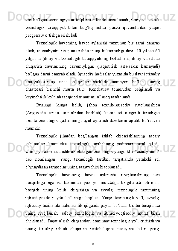 xos  bo’lgan  texnologiyalar  to’plami   sifatida   tavsiflanadi;   ilmiy   va   texnik-
texnologik   taraqqiyot   bilan   bog’liq   holda,   pastki   qatlamlardan   yuqori
progressiv o’tishga erishiladi.
Texnologik   hayotning   hayot   aylanishi   taxminan   bir   asrni   qamrab
oladi,  iqtisodiyotni  rivojlantirishda uning  hukmronligi  davri 40  yildan 60
yilgacha   (ilmiy   va   texnologik   taraqqiyotning   tezlashishi,   ilmiy   va   ishlab
chiqarish   davrlarining   davomiyligini   qisqartirish   asta-sekin   kamayadi)
bo‘lgan davni qamrab oladi. Iqtisodiy hodisalar yuzasida bu davr iqtisodiy
kon‘yukturaning   uzoq   to’lqinlari   shaklida   namoyon   bo’ladi,   uning
chastotasi   birinchi   marta   N.D.   Kondratiev   tomonidan   belgilandi   va
keyinchalik ko’plab tadqiqotlar natijasi o‘laroq tasdiqlandi.
Bugungi   kunga   kelib,   jahon   texnik-iqtisodiy   rivojlanishida
(Angliyada   sanoat   inqilobidan   boshlab)   ketma-ket   o’zgarib   turadigan
beshta   texnologik   qatlamning   hayot   aylanish   davrlarini   ajratib   ko’rsatish
mumkin.
Texnologik   jihatdan   bog’langan   ishlab   chiqarishlarning   asosiy
to’plamlari   kompleksi   texnologik   tuzilishning   yadrosini   hosil   qiladi.
Uning yaratilishida ishtirok etadigan texnologik yangiliklar "asosiy omil"
deb   nomlangan.   Yangi   texnologik   tartibni   tarqatishda   yetakchi   rol
o’ynaydigan tarmoqlar uning tashuvchisi hisoblanadi.
Texnologik   hayotning   hayot   aylanishi   rivojlanishning   uch
bosqichiga   ega   va   taxminan   yuz   yil   muddatga   belgilanadi.   Birinchi
bosqich   uning   kelib   chiqishiga   va   avvalgi   texnologik   tuzumning
iqtisodiyotida   paydo   bo’lishiga   bog’liq.   Yangi   texnologik   yo’l,   avvalgi
iqtisodiy tuzilishda hukmronlik qilganda paydo bo’ladi. Ushbu bosqichda
uning   rivojlanishi   salbiy   texnologik   va   ijtimoiy-iqtisodiy   muhit   bilan
cheklanadi. Faqat o’sish chegaralari dominant texnologik yo’l erishish va
uning   tarkibiy   ishlab   chiqarish   rentabelligini   pasayishi   bilan   yangi
8 