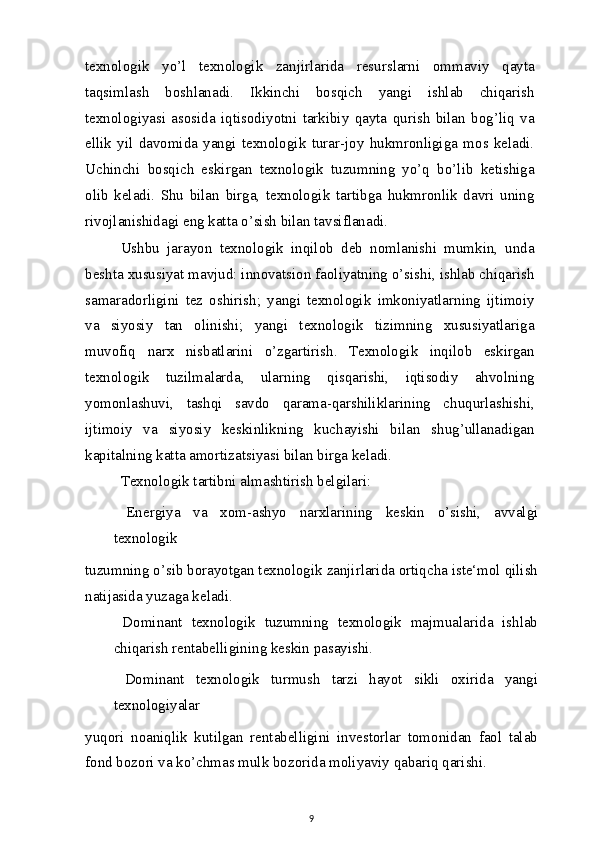 texnologik   yo’l   texnologik   zanjirlarida   resurslarni   ommaviy   qayta
taqsimlash   boshlanadi.   Ikkinchi   bosqich   yangi   ishlab   chiqarish
texnologiyasi   asosida   iqtisodiyotni   tarkibiy   qayta   qurish   bilan   bog’liq   va
ellik   yil   davomida   yangi   texnologik   turar-joy   hukmronligiga   mos   keladi.
Uchinchi   bosqich   eskirgan   texnologik   tuzumning   yo’q   bo’lib   ketishiga
olib   keladi.   Shu   bilan   birga,   texnologik   tartibga   hukmronlik   davri   uning
rivojlanishidagi eng katta o’sish bilan tavsiflanadi.
Ushbu   jarayon   texnologik   inqilob   deb   nomlanishi   mumkin,   unda
beshta xususiyat mavjud: innovatsion faoliyatning o’sishi, ishlab chiqarish
samaradorligini   tez   oshirish;   yangi   texnologik   imkoniyatlarning   ijtimoiy
va   siyosiy   tan   olinishi;   yangi   texnologik   tizimning   xususiyatlariga
muvofiq   narx   nisbatlarini   o’zgartirish.   Texnologik   inqilob   eskirgan
texnologik   tuzilmalarda,   ularning   qisqarishi,   iqtisodiy   ahvolning
yomonlashuvi,   tashqi   savdo   qarama-qarshiliklarining   chuqurlashishi,
ijtimoiy   va   siyosiy   keskinlikning   kuchayishi   bilan   shug’ullanadigan
kapitalning katta amortizatsiyasi bilan birga keladi.
Texnologik tartibni almashtirish belgilari:
  Energiya   va   xom-ashyo   narxlarining   keskin   o’sishi,   avvalgi
texnologik
tuzumning o’sib borayotgan texnologik zanjirlarida ortiqcha iste‘mol qilish
natijasida yuzaga keladi.
  Dominant   texnologik   tuzumning   texnologik   majmualarida   ishlab
chiqarish rentabelligining keskin pasayishi.
  Dominant   texnologik   turmush   tarzi   hayot   sikli   oxirida   yangi
texnologiyalar
yuqori   noaniqlik   kutilgan   rentabelligini   investorlar   tomonidan   faol   talab
fond bozori va ko’chmas mulk bozorida moliyaviy qabariq qarishi.
9 