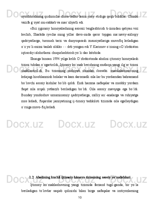 uyushtirishning qushimcha chora-tadbir-larini joriy etishga qaqli buldilar. Chunki
vazifa g`oyat mu-rakkab va mas`uliyatli edi.
«Biz ijgimoiy himoyalashning asossiz tenglashtirish ti-zimidan qatiyan voz
kechib,   Sharkda   iyecha   ming   yillar   davo-mida   qaror   topgan   ma`naviy-axloqiy
qadriyatlarga,   turmush   tarzi   va   dunyoqarash   xususiyatlariga   muvofiq   keladigan
o`z yo`li-mizni tanlab oldik» - - deb yozgan edi Y.Karimov o`zining «O`zbekiston
iqtisodiy islohotlarni chuqurlashtirish yo`li-da» kitobida.
Shunga binoan 1994 yilga kelib O`zbekistonda aholini ijtimoiy himoyalash
tizimi tubdan o`zgartirildi, Ijtimoiy ko`mak berishning mutlaqo yangi ilg`or tizimi
shakllantiril-di.   Bu   tizimning   mohiyati   shundan   iboratki.   mamlakatimiz-ning
kelajagi hisoblanmish bolalar va kam daromadli oila-lar bu yordamdan bahramand
bo`luvchi  asosiy   kishilar  bo`lib  qoldi.  Endi   hamma  nafaqalar   va  moddiy  yordam
faqat   oila   orqali   yetkazib   beriladigan   bo`ldi.   Oila   asosiy   mavqega   ega   bo`ldi.
Bunday   yondoshuv   umuminsoniy   qadriyatlarga,   milliy   an`-analarga   va   ruhiyatga
mos   keladi,   fuqarolar   jamiyatining   ij-timoiy   tashkiloti   tizimida   oila   egallaydigan
o`rniga muvo-fiq keladi.
1.2  Aholining kuchli ijtimoiy himoya tizimining asosiy yo'nalishlari
Ijtimoiy   ko`maklashuvning   yangi   tizimida   farzand   tugil-ganda,   bir   yo`la
beriladigan   to`lovlar   saqiab   qolinishi   bilan   birga   nafaqalar   va   imtiyozlarning
10