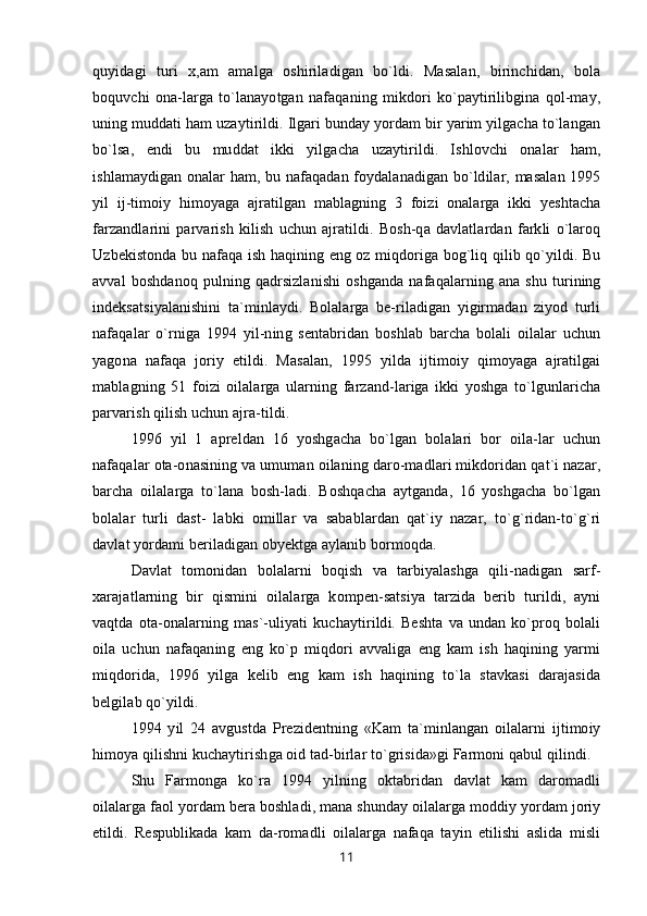 quyidagi   turi   x,am   amalga   oshiriladigan   bo`ldi.   Masalan,   birinchidan,   bola
boquvchi   ona-larga   to`lanayotgan   nafaqaning   mikdori   ko`paytirilibgina   qol-may,
uning muddati ham uzaytirildi. Ilgari bunday yordam bir yarim yilgacha to`langan
bo`lsa,   endi   bu   muddat   ikki   yilgacha   uzaytirildi.   Ishlovchi   onalar   ham,
ishlamaydigan onalar ham, bu nafaqadan foydalanadigan bo`ldilar, masalan 1995
yil   ij-timoiy   himoyaga   ajratilgan   mablagning   3   foizi   onalarga   ikki   yeshtacha
farzandlarini   parvarish   kilish   uchun   ajratildi.   Bosh-qa   davlatlardan   farkli   o`laroq
Uzbekistonda bu nafaqa ish haqining eng oz miqdoriga bog`liq qilib qo`yildi. Bu
avval   boshdanoq   pulning  qadrsizlanishi   oshganda   nafaqalarning   ana   shu   turining
indeksatsiyalanishini   ta`minlaydi.   Bolalarga   be-riladigan   yigirmadan   ziyod   turli
nafaqalar   o`rniga   1994   yil-ning   sentabridan   boshlab   barcha   bolali   oilalar   uchun
yagona   nafaqa   joriy   etildi.   Masalan,   1995   yilda   ijtimoiy   qimoyaga   ajratilgai
mablagning   51   foizi   oilalarga   ularning   farzand-lariga   ikki   yoshga   to`lgunlaricha
parvarish qilish uchun ajra-tildi.
1996   yil   1   apreldan   16   yoshgacha   bo`lgan   bolalari   bor   oila-lar   uchun
nafaqalar ota-onasining va umuman oilaning daro-madlari mikdoridan qat`i nazar,
barcha   oilalarga   to`lana   bosh-ladi.   Boshqacha   aytganda,   16   yoshgacha   bo`lgan
bolalar   turli   dast-   labki   omillar   va   sabablardan   qat`iy   nazar,   to`g`ridan-to`g`ri
davlat yordami beriladigan obyektga aylanib bormoqda.
Davlat   tomonidan   bolalarni   boqish   va   tarbiyalashga   qili-nadigan   sarf-
xarajatlarning   bir   qismini   oilalarga   kompen-satsiya   tarzida   berib   turildi,   ayni
vaqtda   ota-onalarning   mas`-uliyati   kuchaytirildi.   Beshta   va   undan   ko`proq   bolali
oila   uchun   nafaqaning   eng   ko`p   miqdori   avvaliga   eng   kam   ish   haqining   yarmi
miqdorida,   1996   yilga   kelib   eng   kam   ish   haqining   to`la   stavkasi   darajasida
belgilab qo`yildi.
1994   yil   24   avgustda   Prezidentning   «Kam   ta`minlangan   oilalarni   ijtimoiy
himoya qilishni kuchaytirishga oid tad-birlar to`grisida»gi Farmoni qabul qilindi.
Shu   Farmonga   ko`ra   1994   yilning   oktabridan   davlat   kam   daromadli
oilalarga faol yordam bera boshladi, mana shunday oilalarga moddiy yordam joriy
etildi.   Respublikada   kam   da-romadli   oilalarga   nafaqa   tayin   etilishi   aslida   misli
11
