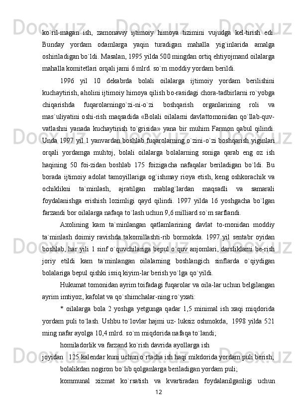 ko`ril-magan   ish,   zamonaviy   ijtimoiy   himoya   tizimini   vujudga   kel-tirish   edi.
Bunday   yordam   odamlarga   yaqin   turadigan   mahalla   yig`inlarida   amalga
oshiriladigan bo`ldi. Masalan, 1995 yilda 500 mingdan ortiq ehtiyojmand oilalarga
mahalla komitetlari orqali jami 6 mlrd. so`m moddiy yordam berildi.
1996   yil   10   dekabrda   bolali   oilalarga   ijtimoiy   yordam   berilishini
kuchaytirish, aholini ijtimoiy himoya qilish bo-rasidagi chora-tadbirlarni ro`yobga
chiqarishda   fuqarolarningo`zi-ni-o`zi   boshqarish   organlarining   roli   va
mas`uliyatini  oshi-rish  maqsadida  «Bolali   oilalarni   davlattomonidan  qo`llab-quv-
vatlashni   yanada   kuchaytirish   to`grisida»   yana   bir   muhim   Farmon   qabul   qilindi.
Unda 1997 yil 1 yanvardan boshlab fuqarolarning o`zini-o`zi boshqarish yiginlari
orqali   yordamga   muhtoj,   bolali   oilalarga   bolalarning   soniga   qarab   eng   oz   ish
haqining   50   foi-zidan   boshlab   175   foizigacha   nafaqalar   beriladigan   bo`ldi.   Bu
borada   ijtimoiy   adolat   tamoyillariga   og`ishmay   rioya   etish,   keng   oshkorachik   va
ochiklikni   ta`minlash,   ajratilgan   mablag`lardan   maqsadli   va   samarali
foydalanishga   erishish   lozimligi   qayd   qilindi.   1997   yilda   16   yoshgacha   bo`lgan
farzandi bor oilalarga nafaqa to`lash uchun 9,6 milliard so`m sarflandi.
Axolining   kam   ta`minlangan   qatlamlarining   davlat   to-monidan   moddiy
ta`minlash   doimiy   ravishda   takomillashti-rib   bormokda.   1997   yil   sentabr   oyidan
boshlab, har yili 1 sinf  o`quvchilariga bepul  o`quv anjomlari, darsliklarni  be-rish
joriy   etildi   kam   ta`minlangan   oilalarning   boshlangich   sinflarda   o`qiydigan
bolalariga bepul qishki issiq kiyim-lar berish yo`lga qo`yildi.
Hukumat tomonidan ayrim toifadagi fuqarolar va oila-lar uchun belgilangan
ayrim imtiyoz, kafolat va qo`shimchalar-ning ro`yxati:
*   oilalarga   bola   2   yoshga   yetgunga   qadar   1,5   minimal   ish   xaqi   miqdorida
yordam puli to`lash. Ushbu to`lovlar hajmi uz- luksiz oshmokda,   1998 yilda 521
ming nafar ayolga 10,4 mlrd. so`m miqdorida nafaqa to`landi;
homiladorlik va farzand ko`rish davrida ayollarga ish
joyidan   125 kalendar kuni uchun o`rtacha ish haqi mikdorida yordam puli berish;
bolalikdan nogiron bo`lib qolganlarga beriladigan yordam puli;
kommunal   xizmat   ko`rsatish   va   kvartiradan   foydalanilganligi   uchun
12