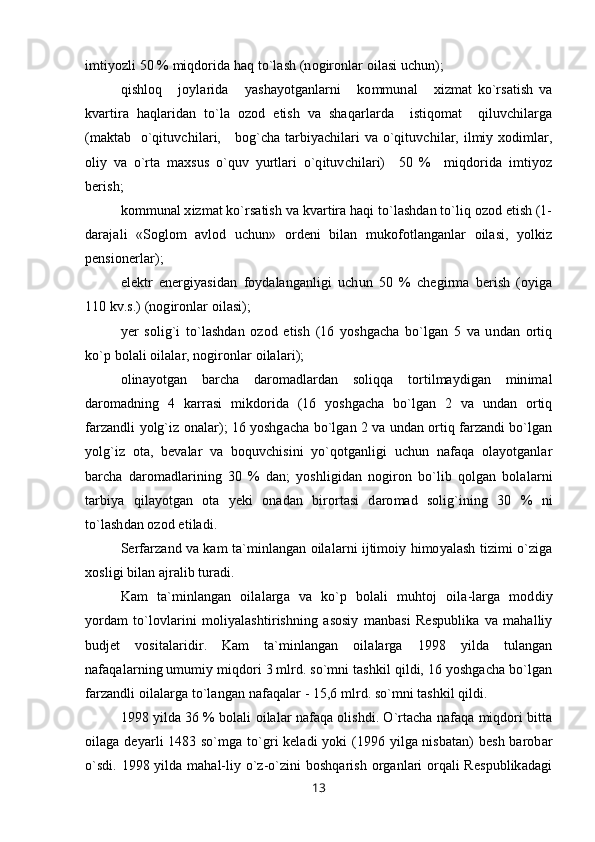 imtiyozli 50 % miqdorida haq to`lash (nogironlar oilasi uchun);
qishloq       joylarida       yashayotganlarni       kommunal       xizmat   ko`rsatish   va
kvartira   haqlaridan   to`la   ozod   etish   va   shaqarlarda     istiqomat     qiluvchilarga
(maktab   o`qituvchilari,     bog`cha tarbiyachilari va o`qituvchilar, ilmiy xodimlar,
oliy   va   o`rta   maxsus   o`quv   yurtlari   o`qituvchilari)     50   %     miqdorida   imtiyoz
berish;
kommunal xizmat ko`rsatish va kvartira haqi to`lashdan to`liq ozod etish (1-
darajali   «Soglom   avlod   uchun»   ordeni   bilan   mukofotlanganlar   oilasi,   yolkiz
pensionerlar);
elektr   energiyasidan   foydalanganligi   uchun   50   %   chegirma   berish   (oyiga
110 kv.s.) (nogironlar oilasi);
yer   solig`i   to`lashdan   ozod   etish   (16   yoshgacha   bo`lgan   5   va   undan   ortiq
ko`p bolali oilalar, nogironlar oilalari);
olinayotgan   barcha   daromadlardan   soliqqa   tortilmaydigan   minimal
daromadning   4   karrasi   mikdorida   (16   yoshgacha   bo`lgan   2   va   undan   ortiq
farzandli yolg`iz onalar); 16 yoshgacha bo`lgan 2 va undan ortiq farzandi bo`lgan
yolg`iz   ota,   bevalar   va   boquvchisini   yo`qotganligi   uchun   nafaqa   olayotganlar
barcha   daromadlarining   30   %   dan;   yoshligidan   nogiron   bo`lib   qolgan   bolalarni
tarbiya   qilayotgan   ota   yeki   onadan   birortasi   daromad   solig`ining   30   %   ni
to`lashdan ozod etiladi.
Serfarzand va kam ta`minlangan oilalarni ijtimoiy himoyalash tizimi o`ziga
xosligi bilan ajralib turadi.
Kam   ta`minlangan   oilalarga   va   ko`p   bolali   muhtoj   oila-larga   moddiy
yordam   to`lovlarini   moliyalashtirishning   asosiy   manbasi   Respublika   va   mahalliy
budjet   vositalaridir.   Kam   ta`minlangan   oilalarga   1998   yilda   tulangan
nafaqalarning umumiy miqdori 3 mlrd. so`mni tashkil qildi, 16 yoshgacha bo`lgan
farzandli oilalarga to`langan nafaqalar - 15,6 mlrd. so`mni tashkil qildi.
1998 yilda 36 % bolali oilalar nafaqa olishdi. O`rtacha nafaqa miqdori bitta
oilaga deyarli 1483 so`mga to`gri keladi yoki (1996 yilga nisbatan) besh barobar
o`sdi. 1998 yilda mahal-liy o`z-o`zini boshqarish organlari orqali Respublikadagi
13