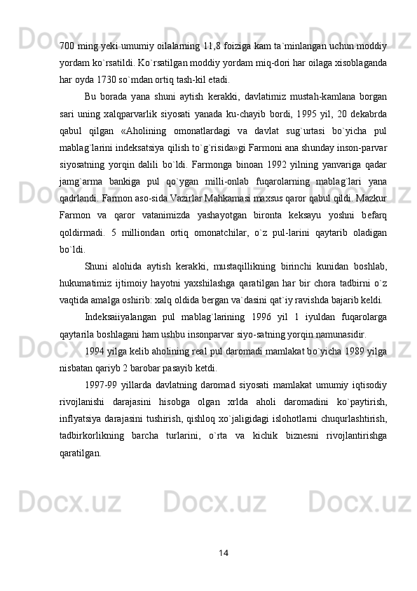700 ming yeki umumiy oilalarning 11,8 foiziga kam ta`minlangan uchun moddiy
yordam ko`rsatildi. Ko`rsatilgan moddiy yordam miq-dori har oilaga xisoblaganda
har oyda 1730 so`mdan ortiq tash-kil etadi.
Bu   borada   yana   shuni   aytish   kerakki,   davlatimiz   mustah-kamlana   borgan
sari   uning   xalqparvarlik   siyosati   yanada   ku-chayib   bordi,   1995   yil,   20   dekabrda
qabul   qilgan   «Aholining   omonatlardagi   va   davlat   sug`urtasi   bo`yicha   pul
mablag`larini indeksatsiya qilish to`g`risida»gi Farmoni ana shunday inson-parvar
siyosatning   yorqin   dalili   bo`ldi.   Farmonga   binoan   1992   yilning   yanvariga   qadar
jamg`arma   bankiga   pul   qo`ygan   milli-onlab   fuqarolarning   mablag`lari   yana
qadrlandi. Farmon aso-sida Vazirlar Mahkamasi maxsus qaror qabul qildi. Mazkur
Farmon   va   qaror   vatanimizda   yashayotgan   bironta   keksayu   yoshni   befarq
qoldirmadi.   5   milliondan   ortiq   omonatchilar,   o`z   pul-larini   qaytarib   oladigan
bo`ldi.
Shuni   alohida   aytish   kerakki,   mustaqillikning   birinchi   kunidan   boshlab,
hukumatimiz   ijtimoiy   hayotni   yaxshilashga   qaratilgan   har   bir   chora   tadbirni   o`z
vaqtida amalga oshirib: xalq oldida bergan va`dasini qat`iy ravishda bajarib keldi.
Indeksaiiyalangan   pul   mablag`larining   1996   yil   1   iyuldan   fuqarolarga
qaytarila boshlagani ham ushbu insonparvar siyo-satning yorqin namunasidir.
1994 yilga kelib aholining real pul daromadi mamlakat bo`yicha 1989 yilga
nisbatan qariyb 2 barobar pasayib ketdi.
1997-99   yillarda   davlatning   daromad   siyosati   mamlakat   umumiy   iqtisodiy
rivojlanishi   darajasini   hisobga   olgan   xrlda   aholi   daromadini   ko`paytirish,
inflyatsiya darajasini  tushirish, qishloq xo`jaligidagi  islohotlarni chuqurlashtirish,
tadbirkorlikning   barcha   turlarini,   o`rta   va   kichik   biznesni   rivojlantirishga
qaratilgan .
14