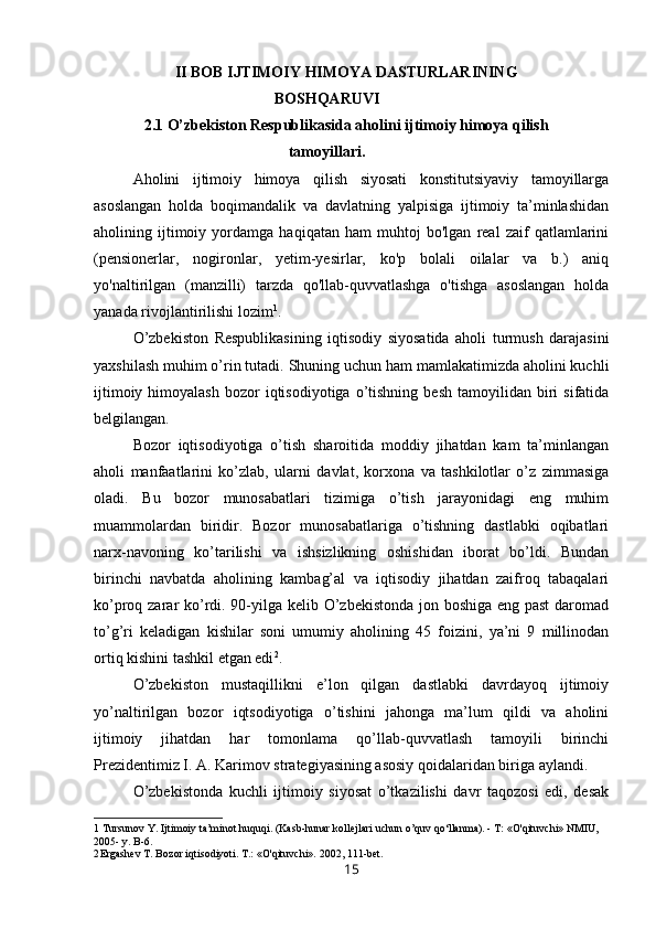 II BOB IJTIMOIY HIMOYA DASTURLARINING
BOSHQARUVI
2.1 O’zbekiston Respublikasida aholini ijtimoiy himoya qilish
tamoyillari.
Aholini   ijtimoiy   himoya   qilish   siyosati   konstitutsiyaviy   tamoyillarga
asoslangan   holda   boqimandalik   va   davlatning   yalpisiga   ijtimoiy   ta’minlashidan
aholining   ijtimoiy   yordamga   haqiqatan   ham   muhtoj   bo'lgan   real   zaif   qatlamlarini
(pensionerlar,   nogironlar,   yetim-yesirlar,   ko'p   bolali   oilalar   va   b.)   aniq
yo'naltirilgan   (manzilli)   tarzda   qo'llab-quvvatlashga   o'tishga   asoslangan   holda
yanada rivojlantirilishi lozim 1
.
O’zbekiston   Respublikasining   iqtisodiy   siyosatida   aholi   turmush   darajasini
yaxshilash muhim o’rin tutadi. Shuning uchun ham mamlakatimizda aholini kuchli
ijtimoiy  himoyalash   bozor   iqtisodiyotiga   o’tishning   besh  tamoyilidan  biri   sifatida
belgilangan.
Bozor   iqtisodiyotiga   o’tish   sharoitida   moddiy   jihatdan   kam   ta’minlangan
aholi   manfaatlarini   ko’zlab,   ularni   davlat,   korxona   va   tashkilotlar   o’z   zimmasiga
oladi.   Bu   bozor   munosabatlari   tizimiga   o’tish   jarayonidagi   eng   muhim
muammolardan   biridir.   Bozor   munosabatlariga   o’tishning   dastlabki   oqibatlari
narx-navoning   ko’tarilishi   va   ishsizlikning   oshishidan   iborat   bo’ldi.   Bundan
birinchi   navbatda   aholining   kambag’al   va   iqtisodiy   jihatdan   zaifroq   tabaqalari
ko’proq zarar ko’rdi. 90-yilga kelib O’zbekistonda jon boshiga eng past  daromad
to’g’ri   keladigan   kishilar   soni   umumiy   aholining   45   foizini,   ya’ni   9   millinodan
ortiq kishini tashkil etgan edi 2
.
O’zbekiston   mustaqillikni   e’lon   qilgan   dastlabki   davrdayoq   ijtimoiy
yo’naltirilgan   bozor   iqtsodiyotiga   o’tishini   jahonga   ma’lum   qildi   va   aholini
ijtimoiy   jihatdan   har   tomonlama   qo’llab-quvvatlash   tamoyili   birinchi
Prezidentimiz I. A. Karimov strategiyasining asosiy qoidalaridan biriga aylandi.
O’zbekistonda   kuchli   ijtimoiy   siyosat   o’tkazilishi   davr   taqozosi   edi,   desak
1 Tursunov Y. Ijtimoiy ta’minot huquqi. (Kasb-hunar kollejlari uchun o’quv qo‘llanma). - T: «O'qituvchi» NMIU, 
2005- y. B-6.
2 Ergashev T. Bozor iqtisodiyoti. T.: «O'qituvchi». 2002, 111-bet.
15