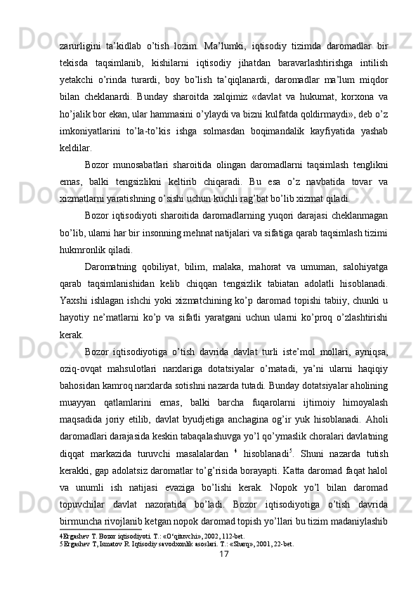 zarurligini   ta’kidlab   o’tish   lozim.   Ma’lumki,   iqtisodiy   tizimda   daromadlar   bir
tekisda   taqsimlanib,   kishilarni   iqtisodiy   jihatdan   baravarlashtirishga   intilish
yetakchi   o’rinda   turardi,   boy   bo’lish   ta’qiqlanardi,   daromadlar   ma’lum   miqdor
bilan   cheklanardi.   Bunday   sharoitda   xalqimiz   «davlat   va   hukumat,   korxona   va
ho’jalik bor ekan, ular hammasini o’ylaydi va bizni kulfatda qoldirmaydi», deb o’z
imkoniyatlarini   to’la-to’kis   ishga   solmasdan   boqimandalik   kayfiyatida   yashab
keldilar.
Bozor   munosabatlari   sharoitida   olingan   daromadlarni   taqsimlash   tenglikni
emas,   balki   tengsizlikni   keltirib   chiqaradi.   Bu   esa   o’z   navbatida   tovar   va
xizmatlarni yaratishning o’sishi uchun kuchli rag’bat bo’lib xizmat qiladi.
Bozor  iqtisodiyoti  sharoitida daromadlarning yuqori  darajasi  cheklanmagan
bo’lib, ularni har bir insonning mehnat natijalari va sifatiga qarab taqsimlash tizimi
hukmronlik qiladi.
Daromatning   qobiliyat,   bilim,   malaka,   mahorat   va   umuman,   salohiyatga
qarab   taqsimlanishidan   kelib   chiqqan   tengsizlik   tabiatan   adolatli   hisoblanadi.
Yaxshi   ishlagan  ishchi  yoki   xizmatchining  ko’p daromad  topishi  tabiiy,  chunki  u
hayotiy   ne’matlarni   ko’p   va   sifatli   yaratgani   uchun   ularni   ko’proq   o’zlashtirishi
kerak.
Bozor   iqtisodiyotiga   o’tish   davrida   davlat   turli   iste’mol   mollari,   ayniqsa,
oziq-ovqat   mahsulotlari   narxlariga   dotatsiyalar   o’rnatadi,   ya’ni   ularni   haqiqiy
bahosidan kamroq narxlarda sotishni nazarda tutadi. Bunday dotatsiyalar aholining
muayyan   qatlamlarini   emas,   balki   barcha   fuqarolarni   ijtimoiy   himoyalash
maqsadida   joriy   etilib,   davlat   byudjetiga   anchagina   og’ir   yuk   hisoblanadi.   Aholi
daromadlari darajasida keskin tabaqalashuvga yo’l qo’ymaslik choralari davlatning
diqqat   markazida   turuvchi   masalalardan   4
  hisoblanadi 5
.   Shuni   nazarda   tutish
kerakki, gap adolatsiz daromatlar to’g’risida borayapti. Katta daromad faqat halol
va   unumli   ish   natijasi   evaziga   bo’lishi   kerak.   Nopok   yo’l   bilan   daromad
topuvchilar   davlat   nazoratida   bo’ladi.   Bozor   iqtisodiyotiga   o’tish   davrida
birmuncha rivojlanib ketgan nopok daromad topish yo’llari bu tizim madaniylashib
4 Ergashev T. Bozor iqtisodiyoti. T.: «O‘qituvchi», 2002, 112-bet.
5 Ergashev T, Ismatov R. Iqtisodiy savodxonlik asoslari. T.: «Sharq», 2001, 22-bet.
17