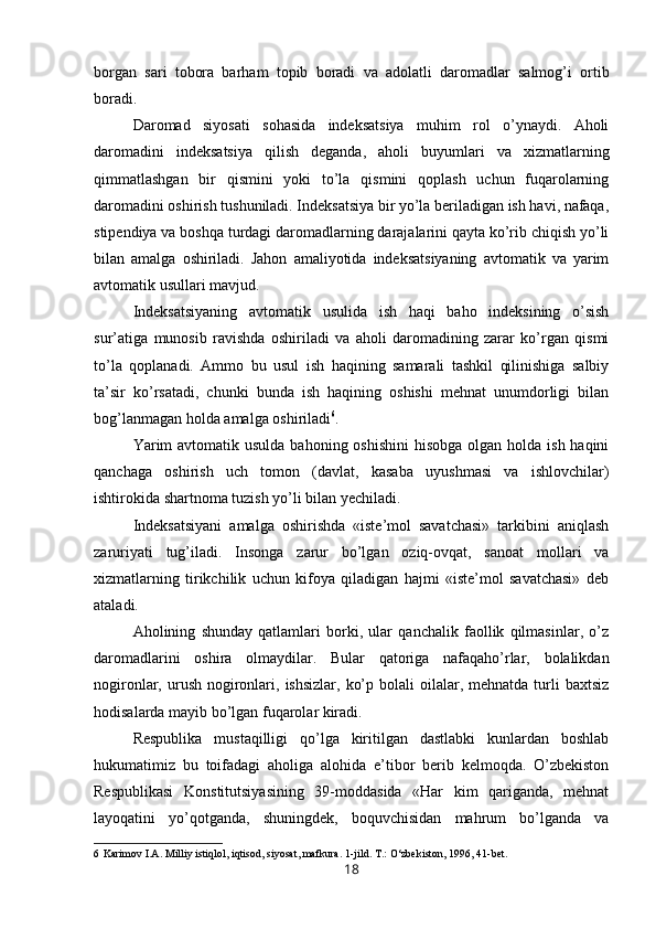 borgan   sari   tobora   barham   topib   boradi   va   adolatli   daromadlar   salmog’i   ortib
boradi.
Daromad   siyosati   sohasida   indeksatsiya   muhim   rol   o’ynaydi.   Aholi
daromadini   indeksatsiya   qilish   deganda,   aholi   buyumlari   va   xizmatlarning
qimmatlashgan   bir   qismini   yoki   to’la   qismini   qoplash   uchun   fuqarolarning
daromadini oshirish tushuniladi. Indeksatsiya bir yo’la beriladigan ish havi, nafaqa,
stipendiya va boshqa turdagi daromadlarning darajalarini qayta ko’rib chiqish yo’li
bilan   amalga   oshiriladi.   Jahon   amaliyotida   indeksatsiyaning   avtomatik   va   yarim
avtomatik usullari mavjud.
Indeksatsiyaning   avtomatik   usulida   ish   haqi   baho   indeksining   o’sish
sur’atiga   munosib   ravishda   oshiriladi   va   aholi   daromadining   zarar   ko’rgan   qismi
to’la   qoplanadi.   Ammo   bu   usul   ish   haqining   samarali   tashkil   qilinishiga   salbiy
ta’sir   ko’rsatadi,   chunki   bunda   ish   haqining   oshishi   mehnat   unumdorligi   bilan
bog’lanmagan holda amalga oshiriladi 6
.
Yarim  avtomatik usulda  bahoning oshishini  hisobga olgan  holda  ish haqini
qanchaga   oshirish   uch   tomon   (davlat,   kasaba   uyushmasi   va   ishlovchilar)
ishtirokida shartnoma tuzish yo’li bilan yechiladi.
Indeksatsiyani   amalga   oshirishda   «iste’mol   savatchasi»   tarkibini   aniqlash
zaruriyati   tug’iladi.   Insonga   zarur   bo’lgan   oziq-ovqat,   sanoat   mollari   va
xizmatlarning   tirikchilik   uchun   kifoya   qiladigan   hajmi   «iste’mol   savatchasi»   deb
ataladi.
Aholining   shunday   qatlamlari   borki,   ular   qanchalik   faollik   qilmasinlar,   o’z
daromadlarini   oshira   olmaydilar.   Bular   qatoriga   nafaqaho’rlar,   bolalikdan
nogironlar, urush  nogironlari,  ishsizlar,  ko’p  bolali  oilalar, mehnatda  turli  baxtsiz
hodisalarda mayib bo’lgan fuqarolar kiradi.
Respublika   mustaqilligi   qo’lga   kiritilgan   dastlabki   kunlardan   boshlab
hukumatimiz   bu   toifadagi   aholiga   alohida   e’tibor   berib   kelmoqda.   O’zbekiston
Respublikasi   Konstitutsiyasining   39-moddasida   «Har   kim   qariganda,   mehnat
layoqatini   yo’qotganda,   shuningdek,   boquvchisidan   mahrum   bo’lganda   va
6 Karimov I.A. Milliy istiqlol, iqtisod, siyosat, mafkura. 1-jild. T.: O‘zbekiston, 1996, 41-bet.
18