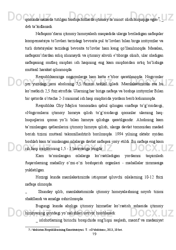 qonunda nazarda tutilgan boshqa hollarda ijtimoiy ta’minot olish huquqiga ega» 7
, _
deb ta’kidlanadi.
Nafaqaxo’rlarni ijtimoiy himoyalash maqsadida ularga beriladigan nafaqalar
kompensatsiya to’lovlari tarzidagi bevosita pul to’lovlari bilan birga imtiyozlar va
turli   dotatsiyalar   tarzidagi   bevosita   to’lovlar   ham   keng   qo’llanilmoqda.   Masalan,
nafaqaxo’rlardan soliq olinmaydi va ijtimoiy ahvoli e’tiborga olinib, ular oladigan
nafaqaning   mutlaq   miqdori   ish   haqining   eng   kam   miqdoridan   ortiq   bo’lishiga
muttasil harakat qilinmoqda.
Respublikamizga   nogironlarga   ham   katta   e’tibor   qaratilmoqda.   Nogironlar
yer   yuzidagi   jami   aholining   7,5   foizini   tashkil   qiladi.   Mamlakatimizda   esa   bu
ko’rsatkich 2,5 foiz atrofida. Ularning har biriga nafaqa va boshqa imtiyozlar Bilan
bir qatorda o’rtacha 2-3 minimal ish haqi miqdorida yordam berib kelinmoqda.
Respublika   Oliy   Majlisi   tomonidan   qabul   qilingan   «nafaqa   to’g’risida»gi,
«Nogironlarni   ijtimoiy   himoya   qilish   to’g’risida»gi   qonunlar   ularning   haq-
huquqlarini   qonun   yo’li   bilan   himoya   qilishga   qaratilgandir.   Aholining   kam
ta’minlangan qatlamlarini ijtimoiy himoya qilish, ularga davlat tomonidan madad
berish   tizimi   muttasil   takomillashtirib   borilmoqda.   1994   yilning   oktabr   oyidan
boshlab kam ta’minlangan oilalarga davlat nafaqasi joriy etildi. Bu nafaqa eng kam
ish haqi miqdorining 1,5 - 3 baravariga tengdir.
Kam   ta’minlangan   oilalarga   ko’rsatiladigan   yordamni   taqsimlash
fuqarolarning   mahalliy   o’zni-o’zi   boshqarish   organlari   -   mahallalar   zimmasiga
yuklatilgan.
Hozirgi   kunda   mamlakatimizda   istiqomat   qiluvchi   oilalarning   10-12   foizi
nafaqa olmoqda.
Shunday   qilib,   mamlakatimizda   ijtimoiy   himoyalashning   noyob   tizimi
shakllandi va amalga oshirilmoqda.
Bugungi   kunda   aholiga   ijtimoiy   hizmatlar   ko’rsatish   sohasida   ijtimoiy
himoyaning quyidagi yo’nalishlari ustivor hisoblanadi:
_  islohotlarning  birinchi  bosqichida   sog’liqni   saqlash,   maorif  va  madaniyat
7 □ ‘zbekiston Respublikasining Konstitutsiyasi. T.: «O‘zbekiton», 2013, 10-bet.
1911