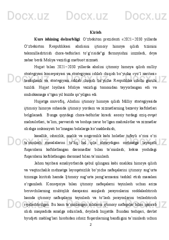 Kirish
Kurs   ishining   dolzarbligi :   O‘zbekiton   prezidenti   «2021−2030   yillarda
O‘zbekiston   Respublikasi   aholisini   ijtimoiy   himoya   qilish   tizimini
takomillashtirish   chora-tadbirlari   to‘g‘risida"gi   farmoyishni   imzoladi,   deya
xabar berdi Moliya vazirligi matbuot xizmati.
Hujjat   bilan   2021−2030   yillarda   aholini   ijtimoiy   himoya   qilish   milliy
strategiyasi   konsepsiyasi   va   strategiyani   ishlab   chiqish   bo‘yicha   «yo‘l   xaritasi»
tasdiqlandi   va   strategiyani   ishlab   chiqish   bo‘yicha   Respublika   ishchi   guruhi
tuzildi.   Hujjat   loyihasi   Moliya   vazirligi   tomonidan   tayyorlangan   edi   va
muhokamaga o‘tgan yil kuzda qo‘yilgan edi.
Hujjatga   muvofiq,   Aholini   ijtimoiy   himoya   qilish   Milliy   strategiyasida
ijtimoiy   himoya   sohasida   ijtimoiy   yordam   va   xizmatlarning   bazaviy   kafolatlari
belgilanadi.     Bunga   quyidagi   chora-tadbirlar   kiradi:   asosiy   turdagi   oziq-ovqat
mahsulotlari, ta’lim, parvarish va boshqa zarur bo‘lgan mahsulotlar va xizmatlar
olishga imkoniyati bo‘lmagan bolalarga ko‘maklashish;
kasallik,   ishsizlik,   onalik   va   nogironlik   kabi   holatlar   tufayli   o‘zini   o‘zi
ta’minlash   masalalarini   to‘liq   hal   qila   olmaydigan   mehnatga   layoqatli
fuqarolarni   kafolatlangan   daromadlar   bilan   ta’minlash;   keksa   yoshdagi
fuqarolarni kafolatlangan daromad bilan ta’minlash.
Jahon tajribasi  amaliyotlarida qabul  qilingani  kabi  onalikni  himoya qilish
va   vaqtinchalik   mehnatga   layoqatsizlik   bo‘yicha   nafaqalarini   ijtimoiy   sug‘urta
tizimiga   kiritish   hamda   Ijtimoiy   sug‘urta   jamg‘armasini   tashkil   etish   masalasi
o‘rganiladi.   Konsepsiya   bilan   ijtimoiy   nafaqalarni   tayinlash   uchun   ariza
beruvchilarning   muhtojlik   darajasini   aniqlash   jarayonlarini   soddalashtirish
hamda   ijtimoiy   nafaqalarni   tayinlash   va   to‘lash   jarayonlarini   tezlashtirish
rejalashtirilgan.   Bu   kam   ta’minlangan   oilalarni   ijtimoiy   nafaqalar   bilan   qamrab
olish   maqsadida   amalga   oshiriladi,   deyiladi   hujjatda.   Bundan   tashqari,   davlat
byudjeti mablag‘lari hisobidan ishsiz fuqarolarning bandligini ta’minlash uchun
2