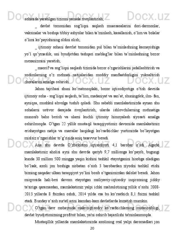sohasida yaratilgan tizimni yanada rivojlantirish;
_   davlat   tomonidan   sog’liqni   saqlash   muassasalarini   dori-darmonlar,
vaksinalar va boshqa tibbiy ashyolar bilan ta’minlash, kasallanish, o’lim va bolalar
o’limi ko’payishining oldini olish;
_   ijtimoiy   sohani   davrlat   tomonidan   pul   bilan   ta’minlashning   kamayishiga
yo’l   qo’ymaslik,   uni   byudjetdan   tashqari   mablag’lar   bilan   ta’minlashning   bozor
mexanizmini yaratish;
_ maorif va sog’liqni saqlash tizimida bozor o’zgarishlarini jadallashtirish va
xodimlarning   o’z   mehnati   natijalaridan   moddiy   manfaatdorligini   yuksaltirish
choralarini amalga oshirish.
Jahon   tajribasi   shuni   ko’rsatmoqdaki,   bozor   iqtisodiyotiga   o’tish   davrida
ijtimoiy soha - sog’liqni saqlash, ta’lim, madaniyat va san’at, shuningdek, ilm- fan,
ayniqsa,   mushkul   ahvolga   tushib   qoladi.   Shu   sababli   mamlakatimizda   aynan   shu
sohalarni   ustivor   darajada   rivojlantirish,   ularda   ishlovchilarning   mehnatiga
munosib   baho   berish   va   ularni   kuchli   ijtimoiy   himoyalash   siyosati   amalga
oshirilmoqda.   O’tgan   22   yillik   mustaqil   taraqqiyotimiz   davomida   mamlakatimiz
erishayotgan   natija   va   marralar   haqidagi   ko’rsatkichlar   yurtimizda   bo’layotgan
mislsiz o’zgarishlar to’g’risida aniq tasavvur beradi.
Ana   shu   davrda   O’zbekiston   iqtisodiyoti   4,1   barobar   o’sdi.   Agarki
mamlakatimiz   aholisi   ayni   shu   davrda   qariyb   9,7   millionga   ko’payib,   bugungi
kunda 30 million 500 mingga yaqin kishini tashkil  etayotganini  hisobga oladigan
bo’lsak,   axoli   jon   boshiga   nisbatan   o’sish   3   barobardan   ziyodni   tashkil   etishi
bizning naqadar ulkan taraqqiyot yo’lini bosib o’tganimizdan dalolat beradi. Jahon
miqyosida   hali-beri   davom   etayotgan   moliyaviy-iqtisodiy   inqirozning   jiddiy
ta'siriga qaramasdan, mamlakatimiz yalpi ichki mahsulotining yillik o’sishi  2008-
2013   yillarda   8   foizdan   oshdi,   2014   yilda   esa   bu   ko’rsatkich   8,1   foizni   tashkil
etadi. Bunday o’sish sur'atl arini kamdan-kam davlatlarda kuzatish mumkin.
O’tgan   davr   mobaynida   makroiqtisodiy   ko’rsatkichlarning   mutanosibligi,
davlat byudjetimizning profitsit bilan, ya'ni oshirib bajarilishi ta'minlanmoqda.
Mustaqillik   yillarida   mamlakatimizda   axolining   real   yalpi   daromadlari   jon
20
