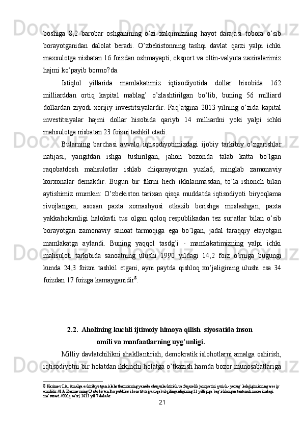 boshiga   8,2   barobar   oshganining   o’zi   xalqimizning   hayot   darajasi   tobora   o’sib
borayotganidan   dalolat   beradi.   O’zbekistonning   tashqi   davlat   qarzi   yalpi   ichki
maxsulotga nisbatan 16 foizdan oshmayapti, eksport va oltin-valyuta zaxiralarimiz
hajmi ko’payib bormo?da.
Istiqlol   yillarida   mamlakatimiz   iqtisodiyotida   dollar   hisobida   162
milliarddan   ortiq   kapital   mablag’   o’zlashtirilgan   bo’lib,   buning   56   milliard
dollardan   ziyodi   xorijiy   investitsiyalardir.   Faq’atgina   2013   yilning   o’zida   kapital
investitsiyalar   hajmi   dollar   hisobida   qariyb   14   milliardni   yoki   yalpi   ichki
mahsulotga nisbatan 23 foizni tashkil etadi.
Bularning   barchasi   avvalo   iqtisodiyotimizdagi   ijobiy   tarkibiy   o’zgarishlar
natijasi,   yangitdan   ishga   tushirilgan,   jahon   bozorida   talab   katta   bo’lgan
raqobatdosh   mahsulotlar   ishlab   chiqarayotgan   yuzla6,   minglab   zamonaviy
korxonalar   demakdir.   Bugun   bir   fikrni   hech   ikkilanmasdan,   to’la   ishonch   bilan
aytishimiz   mumkin:   O’zbekiston   tarixan   qisqa   muddatda   iqtisodiyoti   biryoqlama
rivojlangan,   asosan   paxta   xomashyosi   etkazib   berishga   moslashgan,   paxta
yakkahokimligi   halokatli   tus   olgan   qoloq   respublikadan   tez   sur'atlar   bilan   o’sib
borayotgan   zamonaviy   sanoat   tarmoqiga   ega   bo’lgan,   jadal   taraqqiy   etayotgan
mamlakatga   aylandi.   Buning   yaqqol   tasdg’i   -   mamlakatimizning   yalpi   ichki
mahsuloti   tarkibida   sanoatning   ulushi   1990   yildagi   14,2   foiz   o’rniga   bugungi
kunda   24,3   foizni   tashkil   etgani,   ayni   paytda   qishloq   xo’jaligining   ulushi   esa   34
foizdan 17 foizga kamayganidir 8
.
2.2.  Aholining kuchli ijtimoiy himoya qilish  siyosatida inson
omili va manfaatlarning uyg’unligi.
Milliy davlatchilikni shakllantirish, demokratik islohotlarni amalga oshirish,
iqtisodiyotni bir holatdan ikkinchi holatga o’tkazish hamda bozor munosabatlariga
8   Karimov I.A. Amalga oshirilayotgan islohotlarimizning yanada chuqurlashtirish va fuqarolik jamiyatini qurish - yorug’ kelajigimizning asosiy 
omilidir //I.A.Karimovning O’zbekiston Respublikasi konstitutsiyasi qabul qilinganligining 21 yilligiga bag’ishlangan tantanali marosimdagi 
ma’ruzasi //Xalq so’zi, 2013 yil 7 dekabr
21